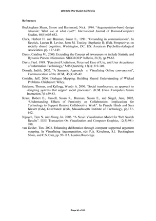 2010 CRC PhD Student Conference



References

Buckingham Shum, Simon and Hammond, Nick. 1994. “Argumentation-based design
     rationale: What use at what cost?”. International Journal of Human-Computer
     Studies, 40(4):603-652.
Clark, Herbert H. and Brennan, Susan E., 1991, “Grounding in communication”. In
     Resnick, Lauren B. Levine, John M. Teasley, Stephanie D. (Ed), Perspectives on
     socially shared cognition, Washington, DC, US: American PsychoKieslerlogical
     Association, pp. 127-149.
Danis, Catalina M., 2000, Extending the Concept of Awareness to include Statistic and
     Dynamic Person Information. SIGGROUP Bulletin, 21(3), pp.59-62.
Davis, Fred. 1989. "Perceived Usefulness, Perceived Ease of Use, and User Acceptance
     of Information Technology," MIS Quarterly, 13(3): 319-340.
Donath, Judith, 2002. “A Semantic Approach to Visualizing Online conversation”,
     Communication of the ACM, 45(4):45-49.
Conklin, Jeff, 2006. Dialogue Mapping: Building Shared Understanding of Wicked
     Problems. Chichester: Wiley.
Erickson, Thomas, and Kellogg, Wendy A. 2000. “Social translucence: an approach to
    designing systems that support social processes”. ACM Trans. Computer-Human
    Interaction,7(1):59-83.
Kraut, Robert E., Fussell, Susan R., Brennan, Susan E., and Siegel, Jane, 2002,
     “Understanding Effects of Proximity on Collaboration: Implications for
     Technology to Support Remote Collaborative Work”. In Pamela Hinds and Sara
     Kiesler (Eds), Distributed Work, Massachusetts Institute of Technology, pp.137-
     162.
Nguyen, Tien N. and Zhang Jin. 2006. “A Novel Visualization Model for Web Search
     Results”. IEEE Transaction On Visualization and Computer Graphics, 12(5):981-
     988.
van Gelder, Tim, 2003, Enhancing deliberation through computer supported argument
     mapping. In Visualizing Argumentation, eds P.A. Kirschner, S.J. Buckingham
     Shum, and C.S. Carr, pp. 97-115. London:Routledge.




                                     Page 90 of 125
 