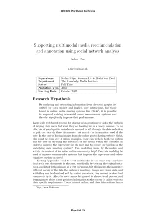 2010 CRC PhD Student Conference




 Supporting multimodal media recommendation
  and annotation using social network analysis
                                    Adam Rae


                                  a.rae@open.ac.uk


     Supervisors            Stefan Rüger, Suzanne Little, Roelof van Zwol
     Department             The Knowledge Media Institute
     Status                 Full Time
     Probation Viva         After
     Starting Date          October 2007


Research Hypothesis
      By analysing and extracting information from the social graphs de-
      scribed by both explicit and implicit user interactions, like those
      found in online media sharing systems like Flickr1 , it is possible
      to augment existing non-social aware recommender systems and
      thereby signiﬁcantly improve their performance.

Large scale web based systems for sharing media continue to tackle the problem
of helping their users ﬁnd what they are looking for in a timely manner. To do
this, lots of good quality metadata is required to sift through the data collection
to pick out exactly those documents that match the information need of the
user. In the case of ﬁnding images from the online photo sharing website Flickr,
this could be from over 4 billion examples. How can we help both the system
and the user in enriching the metadata of the media within the collection in
order to improve the experience for the user and to reduce the burden on the
underlying data handling system? Can modelling users, by themselves and
within the context of the wider online community help? Can this modeling be
used to improve recommender systems that improve the experience and reduce
cognitive burden on users?
    Existing approaches tend to treat multimedia in the same way they have
dealt with text documents in the past, speciﬁcally by treating the textual meta-
data associated with an image as a text document, but this ignores the inherently
diﬀerent nature of the data the system is handling. Images are visual data, and
while they can be described well by textual metadata, they cannot be described
completely by it. Also, the user cannot be ignored in the retrieval process, and
learning more about a user provides information to the system to tailor results to
their speciﬁc requirements. Users interact online, and these interactions form a
  1 http://www.ﬂickr.com/




                                     Page 91 of 125
 