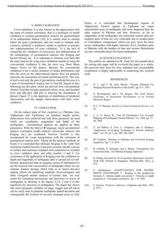 V. ROSS VALIDATION
Cross-validation, it is also known as the appreciation with
the name of rotation estimation, that is a technique of model
validation to evaluate geostatistical analysis for generalization
of an independent dataset [10]. It is mainly used in settings
where the goal is prediction, and one wants to estimate how
correctly/ perfectly a predictive model to perform in practice
into implementations of cross validation. It is the tool of
computing the validation of correctness and authentication of
the methodology of geostatistical analysis like Kriging and
Kernel Density etc. It is important to mention over here that
the main reasons for using cross-validation instead of using the
conventional validation is that the error (e.g. Root Mean
Square Error) on the dataset. Because the conventional
validation is not a useful estimator of model performance and
thus the error on the observational dataset does not properly
represent the assessment of model performance[10]. This way
to tool is not only the part of geostatistics methods but also it is
a part of Geostatistical Analyst tool in ArcGIS. Sequel to this,
following are few plots which are derived from Geostatistical
Analyst Tool that includes predicted values, error, and standard
error and QQ plot. QQ plot is showing the distribution of
dataset. Figure 15 is the depiction of distribution of predicted
observations and the sample observations with their cross-
validation.
VI. CONCLUSION
On the subject topic of four countries (i.e. Pakistan, Iran,
Afghanistan and Tajikistan), six hundred sample points/
observations were collected and only three parameter are used
which are coordinates, magnitudes and depth of the
earthquakes. Geostatistical analysis are applied on these
parameters. With the help of R language, major geostatistical
analysis (variogram model analysis, anisotropic analysis and
Kriging etc.) are conducted; however ArcGIS is also
incorporated for visual interpretation with the utilization of
geostatistical analyst tools. Taking all the analysis methods on
board, it is concluded that Ordinary Kriging is the valid/ best
estimation method because it presents accurate smooth canvass
of surface and minimum standard error estimation as revealed
in cross validation plots and table number 3 and 4. For
correctness of the application of Kriging cross the validation on
depth and magnitude of earthquake data is carried out as well.
Seismic spatial point data are gigantic source of information to
see the location and concentration of earthquake where we can
estimate disaster damage which help us to layout decision
making efforts for benefiting mankind. Semi-variogram and
other variogram models analysis of seismic data are very
useful for estimating destructions and directions of waves of
earthquakes as showing in the figures 2,3,4, 5 and it is also
significant for direction of earthquakes. The paper has shown
that semi-variogram variables of range, nugget and sill which
can be easily used to pinpoint earthquake spatial deviation and
consequently the location of severely damaged areas as well.
Hence, it is concluded that Northeastern regions of
Afghanistan, Eastern regions of Tajikistan are major
concentrated areas of earthquake and more deepened than the
other regions of Pakistan and Iran. However, as for as
magnitudes of the earthquakes are concerned, eastern and east-
southern parts of Iran are very vulnerable due to weaken parts
of Lithospheric compactness which can give room for more
severe earthquakes with higher intensity of 6.6. Southern parts
of Pakistan with the borders of Iran and western Balochistan
are also vulnerable places for future earthquakes.
ACKNOWLEDGEMENT
The authors are indebted to Dr. Asad Ali who guided them
for writing this paper and he reviewed the paper as a whole.
His precious time from his busy schedule and commendable
cooperation is highly appreciable in conducting this research
work.
REFERENCES
[1] N. L. and T. M. Gary Mavko, “Seismic Methods For
Imaging Physical Properties of the Earth,” pp. 0–3, 1995.
[2] S. Development and I. M. Region, The Tajik Pamirs
Challenges of Sustainable Development in an Isolated
Mountain Region. .
[3] D. L. P. Parasad, Journal of Nepal Geological Society, vol.
45. .
[4] C. E. G. James, R., “Use Of Geostatistics For Accurate
Mapping Of Earthquake Ground Motion,” no. 1988, pp. 31–
40, 1989.
[5] V. De Rubeis, P. Tosi, C. Gasparini, and A. Solipaca,
“Application of Kriging Technique to Seismic Intensity
Data,” vol. 95, no. 2, pp. 540–548, 2005.
[6] M. Franklin, “Solution to Ordinary and Universal Kriging
Equations,” pp. 1–5, 2014.
[7] R. Giraldo, P. Delicado, and J. Mateu, “Geostatistics for
Functional Data : An Ordinary Kriging Approach.”
[8] K. Chang, Introduction To Geographic Information Systems,
Sixth Edit. Printed in Singapore: McGraw-Hill, 2012, p.
418.
[9] P. Abrahamsen, “GEOSTATISTICS FOR SEISMIC
DEPTH CONVERSION 3 . Kriging in the geophysical
literature 4 . Seismic depth conversion 5 . Velocity or depth
prediction 6 . Variogram estimation,” pp. 1–9, 1996.
[10] S. Geisser, Predictive Inference. Chapman and Hall, 1993,
p. 3471.
97
Fourth International Conference on Aerospace Science & Engineering (ICASE 2015) Proceedings
 