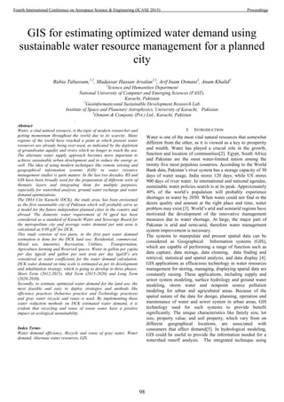 GIS for estimating optimized water demand using
sustainable water resource management for a planned
city
Rabia Tabassum,1,2
, Mudassar Hassan Arsalan2,3
, Arif Inam Osmani3
, Anam Khalid2
1
Science and Humanities Department
National University of Computer and Emerging Sciences (FAST),
Karachi, Pakistan
2
Geoinformaticsand Sustainable Development Research Lab
Institute of Space and Planetary Astrophysics, University of Karachi, Pakistan
3
Osmani & Company (Pvt.) Ltd., Karachi, Pakistan
.
Abstract
Water, a vital natural resource, is the topic of modern researcher and
getting momentum throughout the world due to its scarcity. Many
regions of the world have reached a point at which present water
resources are already being over-used, as indicated by the depletion
of groundwater aquifer and rivers which no longer to reach the sea.
The alternate water supply approach becomes more important to
achieve sustainable urban development and to reduce the energy as
well. The idea of using modern techniques like remote sensing and
geographical information systems (GIS) in water resource
management studies is quite mature. In the last two decades, RS and
GIS have been broadly used for the preparation of different sorts of
thematic layers and integrating them for multiple purposes,
especially for watershed analysis, ground water recharge and water
demand optimizations.
The DHA City Karachi (DCK), the study area, has been envisioned
as the first sustainable city of Pakistan which will probably serve as
a model for the future independent planned cities in the country and
abroad. The domestic water requirement of 54 gpcd has been
considered as a standard of Karachi Water and Sewerage Board for
the metropolitan city and average water demand per unit area is
calculated as 0.09 g/ft2
for DCK.
This study consists of two parts, in the first part water demand
estimation is done for the DCK land use; Residential, commercial,
Mixed use, Amenities, Recreation, Utilities, Transportation,
Agriculture farming and Reserved spaces. Water in gallon per capita
per day (gpcd) and gallon per unit area per day (gal/ft2
) are
considered as water coefficients for the water demand calculation.
DCK water demand on time scale is estimated as per its development
and inhabitation strategy, which is going to develop in three phases;
Short Term (2012-2015), Mid Term (2015-2020) and Long Term
(2020-2030).
Secondly, to estimate optimized water demand for the land use, the
most feasible and easy to deploy strategies and methods like
efficiency practices (behavior practice and Technology practices)
and gray water recycle and reuse is used. By implementing these
water reduction methods on DCK estimated water demand, it is
evident that recycling and reuse of waste water have a positive
impact on ecological sustainability.
Index Terms:
Water demand efficiency, Recycle and reuse of gray water, Water
demand, Alternate water resources, GIS.
I. INTRODUCTION
Water is one of the most vital natural resources that somewhat
different from the other, as it is viewed as a key to prosperity
and wealth. Water has played a crucial role in the growth,
function and location of communities[2]. Egypt, South Africa
and Pakistan are the most water-limited nation among the
twenty five most populous countries. According to the World
Bank data, Pakistan’s river system has a storage capacity of 30
days of water usage, India stores 120 days, while US stores
900 days of river water. In international and national agendas,
sustainable water policies search is at its peak. Approximately
40% of the world’s population will probably experience
shortages in water by 2050. When water could not find in the
desire quality and amount at the right place and time, water
problem may exist [3]. World’s arid and semiarid regions have
motivated the development of the innovative management
measures due to water shortage. At large, the major part of
Pakistan is arid and semi-arid, therefore water management
system improvement is necessary.
The systems to manipulate and present spatial data can be
considered as Geographical Information systems (GIS),
which are capable of performing a range of function such as
data capture, data storage, data cleaning, data finding and
retrieval, statistical and spatial analysis, and data display [4].
GIS applications as efficacious technology in water resources
management for storing, managing, displaying spatial data are
constantly raising. These applications, including supply and
sewer system modeling, surface hydrology and ground water
modeling, storm water and nonpoint source pollution
modeling for urban and agricultural areas. Because of the
spatial nature of the data for design, planning, operation and
maintenance of water and sewer system in urban areas, GIS
technology used for such systems to provide benefit
significantly. The unique characteristics like family size, lot
size, property value, and soil property, which vary from on
different geographical locations, are associated with
consumers that affect demand[5]. In hydrological modeling,
GIS could be useful to provide the information needed for a
watershed runoff analysis. The integrated technique using
98
Fourth International Conference on Aerospace Science & Engineering (ICASE 2015) Proceedings
 