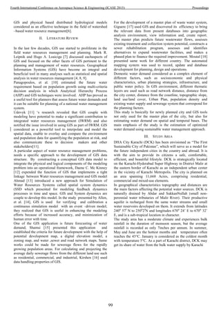 GIS and physical based distributed hydrological models
considered as an effective technique in the field of watershed
–based water resource management[6].
II. LITERATURE REVIEW
In the last few decades, GIS use started to proliferate in the
field water resources management and planning. Mark R.
Leipnik and Hugo A. Loaiciga [7] discussed eachaspects of
GIS and focused on the other facets of GIS pertinent to the
planning and management of water resources. Geographical
Information Systems (GIS) have become an integral and
beneficial tool in many analyses such as statistical and spatial
analysis in water resources management [4, 8, 9].
Panagopoulos, et al. [10] estimated the future water
requirement based on population growth using multi-criteria
decision analysis in which Analytical Hierarchy Process
(AHP) and GIS techniques were involved. AHP has proved as
a useful tool for planners that assess future water demands and
it can be suitable for planning of a national water management
system.
Udovyk [11] ‘s research revealed that GIS couple with
modeling have potential to make a significant contribution to
integrated water resources management (IWRM) and also
notified the issue involved in using GIS as part of IWRM. GIS
considered as a powerful tool to interpolate and model the
spatial data, enable to overlay and compare the environment
and population data for quantifying the population at risk, and
also communicate these to decision makers and other
stakeholders[11].
A particular aspect of water resource management problems,
needs a specific approach to the development of GIS data
structure. By constructing a conceptual GIS data model to
integrate the physical and logical components of the modeling
problem into an operational framework, Daene C. Mc Kinney
[12] expended the function of GIS that implements a tight
linkage between Water resources management and GIS model
Ahmad [13] introduced a new approach for Simulation of
Water Resources Systems called spatial system dynamics
(SSD which presented for modeling feedback dynamics
processes in time and space. GIS and System dynamics are
couple to develop this model. In the study presented by Allen,
et al. [14], GIS is used for verifying and calibration a
continuous simulation model with an event –driven model;
they realized that GIS is useful in enhancing the modeling
efforts because of increased accuracy, and minimization of
human error with time.
One of the GIS application is future forecasting of water
demand, Shamsi [15] presented this application and
established the criteria for future development with the help of
potential development map, a digital elevation model, a
zoning map, and water ,sewer and road network maps. Same
works could be made for sewerage flows for the rapidly
growing population areas. For calculating and projecting the
average daily sewerage flows from the different land use such
as residential, commercial, and industrial, Kirshen [16] used
data handling properties of GIS.
For the development of a master plan of waste water system,
Giguere [17] used GIS and discovered its efficiency to bring
the relevant data from present databases into geographic
analysis environment, view information and, create report.
The master plan predicts future wastewater flows, assesses
existing treatment and collection system potential, constructs a
sewer rehabilitation program, assesses and identifies
alternatives to expand wastewater facilities, and makes a
phased plan to finance the required improvement. Moutal [18]
presented same work for different country. The automated
mapping system was used to record, update and database
development for planning, design and operations.
Domestic water demand considered as a complex element of
different factors, such as socioeconomic and physical
characteristics, urban planning strategies, infrastructure, and
public water policy. In GIS environment, different thematic
layers are used such as road network distance, distance from
the city center, distance from the coastline, topographic slope,
land use/land cover, Urban Plan, population density and
existing water supply and sewerage system that correspond for
the planning factors.
This study is basically for newly planned city and GIS tools
not only used for the master plan of the city, but also for
estimating water demand on spatial and temporal bases. The
main emphasis of the study is the estimation of optimized
water demand using sustainable water management approach.
III. STUDY AREA
DHA City Karachi (DCK) has been envisioned as “The First
Sustainable City of Pakistan”, which will serve as a model for
the future independent cities in the country and abroad. It is
with the aim to provide its citizens a safe, comfortable,
efficient, and beautiful lifestyle. DCK is strategically located
on the Karachi-Hyderabad Super Highway in District Malir at
the eastern border of Karachi as an independent urban center
in the vicinity of Karachi Metropolis. The city is planned on
an area spanning 11,668 Acres, comprising residential,
commercial and mixed-use elements.
In geographical characteristics topography and distances are
the main factors affecting the potential water sources. DCK is
naturally drained by Abdar and SukkanNullah (small non-
perennial water tributaries of Malir River). Their productive
aquifer is recharged from the same water streams and small
water reservoirs developed on them. It extends from latitudes
240 57 N to 250 2 N and longitudes 670 24’ E to 670 32’
E, and is a sub-tropical location in character.
The study area has a moderate climate and experiences bulk
rainfall in the duration of monsoon season, but the average
rainfall is recorded as only 7inches per annum. In summer,
May and June are the hottest months and temperature often
reaches the 43°C. January is considered as the coldest month
with temperature 5°C. As a part of Karachi district, DCK may
get its share of water from the bulk water supply by Karachi
99
Fourth International Conference on Aerospace Science & Engineering (ICASE 2015) Proceedings
 