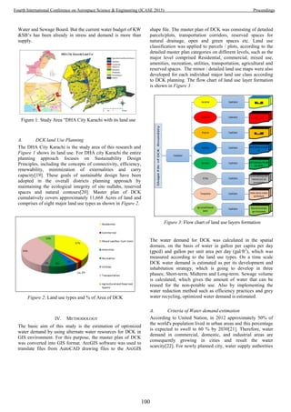 Water and Sewage Board. But the current water budget of KW
&SB’s has been already in stress and demand is more than
supply.
A. DCK land Use Planning
The DHA City Karachi is the study area of this research and
Figure 1 shows its land use. For DHA city Karachi the entire
planning approach focuses on Sustainability Design
Principles, including the concepts of connectivity, efficiency,
renewability, minimization of externalities and carry
capacity[19]. These goals of sustainable design have been
adopted in the overall districts planning approach by
maintaining the ecological integrity of site nullahs, reserved
spaces and natural contours[20]. Master plan of DCK
cumulatively covers approximately 11,668 Acres of land and
comprises of eight major land use types as shown in Figure 2.
IV. METHODOLOGY
The basic aim of this study is the estimation of optimized
water demand by using alternate water resources for DCK in
GIS environment. For this purpose, the master plan of DCK
was converted into GIS format. ArcGIS software was used to
translate files from AutoCAD drawing files to the ArcGIS
shape file. The master plan of DCK was consisting of detailed
parcels/plots, transportation corridors, reserved spaces for
natural drainage, open and green spaces etc. Land use
classification was applied to parcels / plots, according to the
detailed master plan categories on different levels, such as the
major level comprised Residential, commercial, mixed use,
amenities, recreation, utilities, transportation, agricultural and
reserved spaces. The minor / detailed land use maps were also
developed for each individual major land use class according
to DCK planning. The flow chart of land use layer formation
is shown in Figure 3.
The water demand for DCK was calculated in the spatial
domain, on the basis of water in gallon per capita per day
(gpcd) and gallon per unit area per day (gal/ft2
), which was
measured according to the land use types. On a time scale
DCK water demand is estimated as per its development and
inhabitation strategy, which is going to develop in three
phases; Short-term, Midterm and Long-term. Sewage volume
is calculated, which gives the amount of water that can be
reused for the non-potable use. Also by implementing the
water reduction method such as efficiency practices and grey
water recycling, optimized water demand is estimated.
A. Criteria of Water demand estimation
According to United Nation, in 2012 approximately 50% of
the world's population lived in urban areas and this percentage
is expected to swell to 60 % by 2030[21]. Therefore, water
demand in commercial, domestic, and industrial areas are
consequently growing in cities and result the water
scarcity[22]. For newly planned city, water supply authorities
Figure 1: Study Area “DHA City Karachi with its land use
Figure 2: Land use types and % of Area of DCK
Figure 3: Flow chart of land use layers formation
100
Fourth International Conference on Aerospace Science & Engineering (ICASE 2015) Proceedings
 