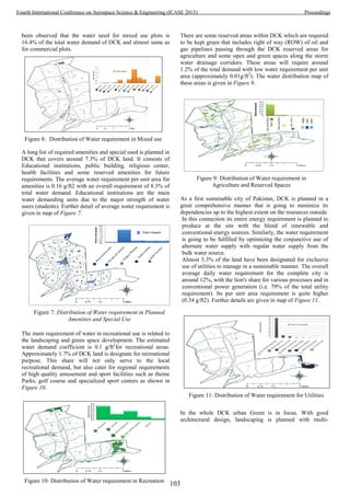 been observed that the water need for mixed use plots is
16.4% of the total water demand of DCK and almost same as
for commercial plots.
A long list of required amenities and special used is planned in
DCK that covers around 7.3% of DCK land. It consists of
Educational institutions, public building, religious center,
health facilities and some reserved amenities for future
requirements. The average water requirement per unit area for
amenities is 0.16 g/ft2 with an overall requirement of 8.3% of
total water demand. Educational institutions are the main
water demanding units due to the major strength of water
users (students). Further detail of average water requirement is
given in map of Figure 7.
The main requirement of water in recreational use is related to
the landscaping and green space development. The estimated
water demand coefficient is 0.1 g/ft2
for recreational areas.
Approximately 1.7% of DCK land is designate for recreational
purpose. This share will not only serve to the local
recreational demand, but also cater for regional requirements
of high quality amusement and sport facilities such as theme
Parks, golf course and specialized sport centers as shown in
Figure 10.
There are some reserved areas within DCK which are required
to be kept green that includes right of way (ROW) of oil and
gas pipelines passing through the DCK reserved areas for
agriculture and some open and green spaces along the storm
water drainage corridors. These areas will require around
1.2% of the total demand with low water requirement per unit
area (approximately 0.01g/ft2
). The water distribution map of
these areas is given in Figure 9.
As a first sustainable city of Pakistan, DCK is planned in a
great comprehensive manner that is going to minimize its
dependencies up to the highest extent on the resources outside.
In this connection its entire energy requirement is planned to
produce at the site with the blend of renewable and
conventional energy sources. Similarly, the water requirement
is going to be fulfilled by optimizing the conjunctive use of
alternate water supply with regular water supply from the
bulk water source.
Almost 3.3% of the land have been designated for exclusive
use of utilities to manage in a sustainable manner. The overall
average daily water requirement for the complete city is
around 12%, with the lion's share for various processes and in
conventional power generation (i.e. 79% of the total utility
requirement). Its per unit area requirement is quite higher
(0.34 g/ft2). Further details are given in map of Figure 11.
In the whole DCK urban Green is in focus. With good
architectural design, landscaping is planned with multi-
Figure 8: Distribution of Water requirement in Mixed use
Figure 7: Distribution of Water requirement in Planned
Amenities and Special Use
Figure 10: Distribution of Water requirement in Recreation
Figure 9: Distribution of Water requirement in
Agriculture and Reserved Spaces
Figure 11: Distribution of Water requirement for Utilities
103
Fourth International Conference on Aerospace Science & Engineering (ICASE 2015) Proceedings
 