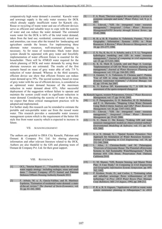 comparatively high water demand is essential. Karachi water
and sewerage supply is the only water resource for DCK
which already supply insufficient water for Karachi city.
Reuse or recycling of waste water and use of efficient devices
serve as efficient and valuable ways to cope with the scarcity
of water and can reduce the water demand. The estimated
waste water for the DCK is 66% of the total water demand,
taken from the land use; residential, commercial, mixed use
and amenities, can reuse after the treated for landscaping and
agriculture outside the houses. For implementing these
alternate water resources, well-structured planning is
necessary. As for reuse of wastewater, black water drain
system should be separated with grey water and forcefully
implementation of water efficient fixture is essential for the
householder. There will be 45MGD water required for the
whole planning of DCK and water demands by using these
alternate resources are estimated. The results of the first
scenario based on reuse of grey water able of only 7.9 %
reduction of water demand. Whereas in the third scenario,
efficient device use show that efficient fixtures can reduce
water demand up to 39%. The second scenario, based on reuse
of grey water with the use of efficient devices, is considered as
an optimized water demand because of the maximum
reduction in water demand about 43%. After successful
deployment of the suggestion without failure to operate and
maintain the system could result in significant reduction in
water demand. Considering the scarcity of water in the area,
we expect that these critical management practices will be
adopted and implemented.
For further study this research can be extended to estimate the
portable and non-portable water use from the reused waste
water. This research provides a sustainable water resource
management system which is the requirement of the better life
style free from water scarcity which is expected to increase in
future.
VII. ACKNOWLEDGEMENT
The authors are grateful to DHA City Karachi, Pakistan and
Osmani & Company Pvt. Ltd. for sharing planning
information and other relevant literature related to the DCK.
Authors are also thankful to the GIS and planning team of
Osmani & Company Pvt. Ltd. for their great support.
VIII. REFERENCES
[1] OCL, "Interim Report -1 , " Feasibility study for alternate
water supply stretegy including rechagre, reuse and small
dams " Osmani Company (PVT) limited and Pakistan
Defences Officers Housing Authority Karachi 2013.
[2] F. Arbu s, . a. . Garc a- ali as, and . art ne -
Espiñeira, "Estimation of residential water demand: a state-
of-the-art review," The Journal of Socio-Economics, vol.
32, pp. 81-102, 2003.
[3] F. A. Ward, "Decision support for water policy: a review of
economic concepts and tools," Water Policy, vol. 9, p. 1,
2007.
[4] O. Udovyk, "GIS for intergrated water resourses
management," Integrated Urban Water Resources
ManagementNATO Security through Science Series., pp.
35-42, 2006.
[5] R. H. a. H. R. Vassilios A. Tsihrintzis, Fuentes., "Use of
Geographic Information Systems (GIS) in Water
Resources: A Review," Water Resources Management, vol.
10, pp. 251-277, 1996.
[6] Z. X. Xu, K. Ito, G. A. Schultz, and a. J. Y. Li, "Integrated
hydrologica modeling and GIS in water resources
management.," Journal of computing in civil engineering,
vol. 15, pp. 217-223, 2001.
[7] K. K. K. Mark R. Leipnik, and and Hugo A. Loaiciga,
"Implementation of GIS for Water resources planning and
management," Journal of Water Resources Planning and
Management, vol. 119, pp. 184-205, 1993.
[8] A. Gemitzi, V. A. Tsihrintzis, O. Christou, and C. Petalas,
"Use of GIS in siting stabilization pond facilities for
domestic wastewater treatment," J Environ Manage, vol.
82, pp. 155-66, Jan 2007.
[9] K. V. Kalivas DP, Karantounias G, " A GIS for the
assessment of the spatio-temporal changes of
the Kotychi lagoon, western Peloponnese, Greece.," Water Resourece
Management, vol. 17, pp. 19-36, 2003.
[10] G. P. Panagopoulos, G. D. Bathrellos, H. D. Skilodimou,
and F. A. Martsouka, "Mapping Urban Water Demands
Using Multi-Criteria Analysis and GIS," Water Resources
Management, vol. 26, pp. 1347-1363, 2012.
[11] O. Udovyk, "GIS for intergrated water resourses
management," Integrated Urban Water Resources
Management, pp. 35-42, 2006.
[12] X. C. Daene C. Mc Kinney, "Linking GIS and water
resources management models:an object-oriented method,"
Environmental Modelling & Software, vol. 17, pp. 413-
425, 2002.
[13] S. a. S. Ahmad, S. , "Spatial System Dynamics: New
Approach for Simulation of Water Resources Systems,"
Journal of Computing in Civil Engineering, vol. 18, pp.
331–340, 2004.
[14] L. Allen, J. Christian-Smith, and M. Palaniappan,
"Overview of Greywater Reuse: The Potential ofGreywater
Systems to Aid Sustainable WaterManagement," Pacific
Institute 654 13th Street, Preservation Park Oakland,
California.2010.
[15] U. M. Shamsi, "GIS, Remote Sensing, and Master Water
Plan: A Case Study," In Computing in Civil Engineering
and Geographic Information Systems Symposium, pp. 695-
702, 1992.
[16] P. Kirshen, Nvule, D., and Corliss, J, "Estimating urban
and suburban sewerage flows withassistance of GIS
technology," in Proc. ASCE Water Resow Plan. Manage.
Conf, Baltimore, MD, 2-6 August,, 1992, pp. 208-212.
[17] P. R. a. B. S. Giguere, "Application of GIS to waste water
system mmmaster planning in Albuquerque," in ASCE
107
Fourth International Conference on Aerospace Science & Engineering (ICASE 2015) Proceedings
 