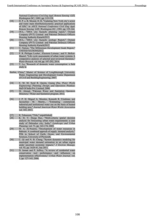 National Conference Civil Eng Appl. Remote Sensing GZS,
Washington DC,, 1991, pp. 115-119.
[18] H. P. a. B. outal, D. , "Updating New York city’s sewer
and water main distributionsystems: practical applications
of GIS," in ASCE National Conference Civil Eng Appl.
Remote Sensing GZS, Washington DC,, 1991, pp. 155-164.
[19] OCL, "DHA city Karachi planning report," Osmani
Company (PVT) Limited and Pakistan Defences Officers
Housing Authority Karachi2012.
[20] OCL, "DHA city Karachi ecology Report," Osmani
Company (PVT) Limited and Pakistan Defences Officers
Housing Authority Karachi2012.
[21] U. Nation, "The Millennium Development Goals Report,"
UNITED NATIONS2012.
[22] P. R. Philippe Loubet , Eleonore Loiseau , and V. Bellon-
Maurel, "Life cycle assessments of urban water systems A
comparative analysis of selected peer-reviewed literature,"
Water Reseach, vol. 64, pp. 187-202, 2014.
[23] T. Lu, "Research of domestic water consumption: a field
study in
Harbin, China," Master of Science of Loughborough University,
Water, Engineering and Development Centre Department
of Civil and BuildingEngineering, 2007.
[24] E. M. M. Syed R. Qasim, Guang Zhu, Water Works
Engineering: Planning, Design, and Operation: Prentice-
Hall Of India Pvt. Limited, 2000.
[25] M. Ahmad, "Pakistan Water and Sanitation Operators
Directory," Water and Sanitation program. 2012.
[26] J. P. H. Miguel A. Morales, Kenneth R. Friedman, and
Jacoueline M. Martin., "Estimating commercial,
industrial,and institutional water use on the basis of heated
building area," Journal American Water Works Association
vol. 103, 2011.
[27] R. Tabassum, "Title," unpublished|.
[28] K. H. V. Durga Rao, "Multi-criteria spatial decision
analysis for forecasting urban water requirements: a case
study of Dehradun city, India," Landscape and Urban
Planning, vol. 71, pp. 163-174, 2005.
[29] M. A. Al-Noaimi, "Decelopment of water resources in
Bahrain: A combined approch of supply demand analysis,"
PDh in School of Earth, Ocean, and Environmental
Sciences, University of Plymouth.
[30] C. Qi and N. B. Chang, "System dynamics modeling for
municipal water demand estimation in an urban region
under uncertain economic impacts," J Environ Manage,
vol. 92, pp. 1628-41, Jun 2011.
[31] D. Inman and P. Jeffrey, "A review of residential water
conservation tool performance and influences on
implementation effectiveness," Urban Water Journal, vol.
3, pp. 127-143, 2006.
108
Fourth International Conference on Aerospace Science & Engineering (ICASE 2015) Proceedings
 