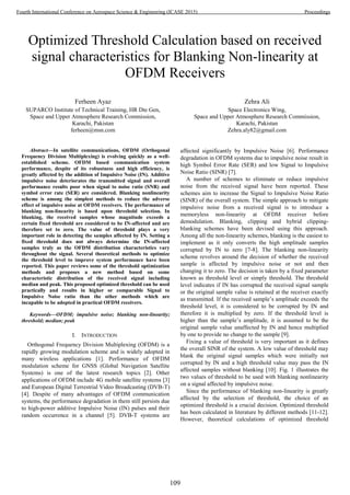 Optimized Threshold Calculation based on received
signal characteristics for Blanking Non-linearity at
OFDM Receivers
Ferheen Ayaz
SUPARCO Institute of Technical Training, HR Dte Gen,
Space and Upper Atmosphere Research Commission,
Karachi, Pakistan
ferheen@msn.com
Zehra Ali
Space Electronics Wing,
Space and Upper Atmosphere Research Commission,
Karachi, Pakistan
Zehra.aly82@gmail.com
Abstract—In satellite communications, OFDM (Orthogonal
Frequency Division Multiplexing) is evolving quickly as a well-
established scheme. OFDM based communication system
performance, despite of its robustness and high efficiency, is
greatly affected by the addition of Impulsive Noise (IN). Additive
impulsive noise deteriorates the transmitted signal and overall
performance results poor when signal to noise ratio (SNR) and
symbol error rate (SER) are considered. Blanking nonlinearity
scheme is among the simplest methods to reduce the adverse
effect of impulsive noise at OFDM receivers. The performance of
blanking non-linearity is based upon threshold selection. In
blanking, the received samples whose magnitude exceeds a
certain fixed threshold are considered to be IN-affected and are
therefore set to zero. The value of threshold plays a very
important role in detecting the samples affected by IN. Setting a
fixed threshold does not always determine the IN-affected
samples truly as the OFDM distribution characteristics vary
throughout the signal. Several theoretical methods to optimize
the threshold level to improve system performance have been
reported. This paper reviews some of the threshold optimization
methods and proposes a new method based on some
characteristic distribution of the received signal including
median and peak. This proposed optimized threshold can be used
practically and results in higher or comparable Signal to
Impulsive Noise ratio than the other methods which are
incapable to be adopted in practical OFDM receivers.
Keywords—OFDM; impulsive noise; blanking non-linearity;
threshold; median; peak
I. INTRODUCTION
Orthogonal Frequency Division Multiplexing (OFDM) is a
rapidly growing modulation scheme and is widely adopted in
many wireless applications [1]. Performance of OFDM
modulation scheme for GNSS (Global Navigation Satellite
Systems) is one of the latest research topics [2]. Other
applications of OFDM include 4G mobile satellite systems [3]
and European Digital Terrestrial Video Broadcasting (DVB-T)
[4]. Despite of many advantages of OFDM communication
systems, the performance degradation in them still persists due
to high-power additive Impulsive Noise (IN) pulses and their
random occurrence in a channel [5]. DVB-T systems are
affected significantly by Impulsive Noise [6]. Performance
degradation in OFDM systems due to impulsive noise result in
high Symbol Error Rate (SER) and low Signal to Impulsive
Noise Ratio (SINR) [7].
A number of schemes to eliminate or reduce impulsive
noise from the received signal have been reported. These
schemes aim to increase the Signal to Impulsive Noise Ratio
(SINR) of the overall system. The simple approach to mitigate
impulsive noise from a received signal is to introduce a
memoryless non-linearity at OFDM receiver before
demodulation. Blanking, clipping and hybrid clipping-
blanking schemes have been devised using this approach.
Among all the non-linearity schemes, blanking is the easiest to
implement as it only converts the high amplitude samples
corrupted by IN to zero [7-8]. The blanking non-linearity
scheme revolves around the decision of whether the received
sample is affected by impulsive noise or not and then
changing it to zero. The decision is taken by a fixed parameter
known as threshold level or simply threshold. The threshold
level indicates if IN has corrupted the received signal sample
or the original sample value is retained at the receiver exactly
as transmitted. If the received sample’s amplitude exceeds the
threshold level, it is considered to be corrupted by IN and
therefore it is multiplied by zero. If the threshold level is
higher than the sample’s amplitude, it is assumed to be the
original sample value unaffected by IN and hence multiplied
by one to provide no change to the sample [9].
Fixing a value of threshold is very important as it defines
the overall SINR of the system. A low value of threshold may
blank the original signal samples which were initially not
corrupted by IN and a high threshold value may pass the IN
affected samples without blanking [10]. Fig. 1 illustrates the
two values of threshold to be used with blanking nonlinearity
on a signal affected by impulsive noise.
Since the performance of blanking non-linearity is greatly
affected by the selection of threshold, the choice of an
optimized threshold is a crucial decision. Optimized threshold
has been calculated in literature by different methods [11-12].
However, theoretical calculations of optimized threshold
109
Fourth International Conference on Aerospace Science & Engineering (ICASE 2015) Proceedings
 