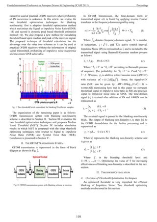 cannot be used at practical OFDM receivers where probability
of IN occurrence is unknown. In this article, we review the
two threshold optimization techniques for blanking
nonlinearity; first is adaptive threshold optimization method
which maximizes the Signal to Impulsive Noise Ratio (SINR)
[11] and second is dynamic peak based threshold estimation
method [12]. We also propose a new method for calculating
threshold based upon median and peak of the received signal.
The proposed technique of threshold calculation has the
advantage over the other two schemes as it can be used at
practical OFDM receivers without the information of original
signal transmitted, probability of impulsive noise occurrence
and maximum SINR achievable.
0 2 4 6 8 10 12
x10
4
0
2
4
6
8
10
12
OFDM symbols corrupted by IN
Amplitude
OFDM symbols
Impulsive Noise
Threshold 1
(Too low)
Threshold 2
(Too high)
Fig. 1. Two threshold levels considered for blanking IN-affected samples.
The organization of the remaining paper is as follows:
OFDM transmission system with blanking non-linearity
scheme is described in Section II. Section III overviews the
two threshold optimization techniques and proposes Median
Based Threshold (MBT). Section IV includes simulation
results in which MBT is compared with the other threshold
optimizing techniques with respect to Signal to Impulsive
Noise Ratio (SINR) and Symbol Error Rate (SER).
Conclusion is presented in Section V.
II. THE OFDM TRANSMISSION SYSTEM
OFDM transmission is represented in the form of block
diagram as shown in Fig. 2.
Fig. 2. OFDM transmission system with blanking scheme at receiver.
In OFDM transmission, the time-domain form of
transmitted signal s(t) is found by applying inverse Fourier
transform to the frequency-domain signal by using
11 2 . .
( ) exp , 0 t T
S0
N k t
s t S j
k TN k S
 
   
   
(1)
Where S
k denotes frequency-domain signal, N is number
of subcarriers, 1j   , and sT is active symbol interval.
Impulsive Noise (IN) is represented as ki and is included to the
transmitted signal using Bernoulli-Gaussian random process
as follows:
, 0 k N-1k k ki b g   (2)
Where ‘ 1kb  ’ or ‘ 0kb  ’ according to Bernoulli process
of sequence. The probability for ‘ 1kb  ’ is p and ‘ 0kb  ’
1 p . Whereas, kg is additive white Gaussian noise (AWGN)
with variance
22
(1/ 2) [ ].i kE g  Hence, the signal-to-IN
ratio (SIR) can be given by; 2
1010log (1/ )iSIR  . It is
worthwhile mentioning here that in this paper we represent
theoretical signal to impulsive noise ratio as SIR and practical
signal to impulsive noise ratio as SINR. The time-domain
signal ( kr ) received after addition of IN and AWGN can be
represented as
if 0
,
if 1
k k
k
k k k
s b
r
s i b

 
 
(3)
The received signal is passed to the blanking non-linearity
block. The output of blanking non-linearity ky is then fed to
the OFDM demodulator for the further processing and is
represented as
, 0 k N-1k k ky r d   (4)
Where kd represents the blanking non-linearity scheme and
is given as
1
0
k
k
k
r T
d
r T
 
 

(5)
Where T is the blanking threshold level and
0, 1, ..., 1k N  . Optimizing the value of T for increasing
effectiveness of blanking non-linearity is described in the next
section.
III. THRESHOLD OPTIMIZATION
A. Overview of Threshold Optimization Techniques
An optimized threshold is very important for efficient
blanking of Impulsive Noise. Two threshold optimizing
methods are discussed in this section.
110
Fourth International Conference on Aerospace Science & Engineering (ICASE 2015) Proceedings
 