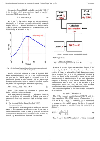 An Adaptive Threshold (AT) method is reported in [11]. AT
is the threshold which gives maximum signal to impulsive
noise ratio (SINR) according to (6).
max( ( ))AT SINR T (6)
AT for an OFDM signal is found by applying Blanking
nonlinearity to IN affected received symbols at all thresholds
varying from 0 to 15 with an increment of 0.1 and calculating
SINR each time. The threshold which gives maximum SINR
is denoted by AT as shown in Fig. 3.
0 5 10 15
0
5
10
15
20
Threshold
SINR
AT at max(SINR)
Fig. 3. SINR after applying blanking nonlinearity with respect to threshold
and AT, SIR=-15 dB, p=0.01.
Another optimized threshold is known as Dynamic Peak
Based Threshold (DPBT) [12]. In DPBT estimation method
the peak of the OFDM signal is calculated before it is
transmitted through a noisy channel. At OFDM receiver,
blanking nonlinearity scheme is used with threshold equal to
the peak of the original signal as shown in equation (7).
max( ( )), 0 k N-1kDPBT s dB   (7)
Where DPBT denotes the threshold in Dynamic Peak
based Threshold Estimation Method.
Both of the optimized thresholds; AT and DPBT cannot be
used practically as it is impossible to find the exact peak of
transmitted signal and maximum SINR at OFDM receiver
[12].
B. The Proposed Median Based Threshold (MBT)
Calculation Method
Due to practical shortcomings of the techniques discussed
above, a new technique is therefore devised to calculate an
optimized threshold, known as MBT, by using the distribution
characteristics of the received signal which are its peak and
median. Fig. 4 illustrates the method to calculate MBT.
Figure 4. Method to calculate Median Based Threshold.
MBT is given as:
max( ) ( )
,0 k N-1k kr median r
MBT


   (8)
Where kr is received signal, max(rk) denotes the peak of the
received signal and  is a threshold slope to be fixed at the
receiver.  is set to achieve high SINR. Its optimum value
lies in the range for 4 to 6. In our simulations, it is kept 4
which was found to be optimized by using hit and trial
method. Setting an optimal value of  is a better approach as
compared to selecting a fixed optimal threshold because a
threshold value may lie from 1 to 15 but the range of β is
comparatively lesser and does not vary with different
probabilities of IN occurrence, unlike a fixed threshold.
Performance comparison of the three methods is shown in
the next section.
IV. SIMULATION RESULTS
The OFDM system is simulated using MATLAB with 16-
QAM modulation, SIR=-15dB, number of subcarriers, N =
10^5, and
22
(1/ 2) [ ]i kE g  . Probability (p) of presence of
IN is taken as p=0.01, which suggests that 1% of the received
samples are corrupted by Impulsive Noise. The output SINR is
obtained by
2
2
[ ]
[ ]
k
k k
E s
SINR
E y s
 
 
  
(9)
Fig. 5 shows the SINR achieved by three optimized
111
Fourth International Conference on Aerospace Science & Engineering (ICASE 2015) Proceedings
 