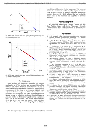 5.5 6 6.5 7 7.5 8 8.5 9
10
-0.4
10
-0.3
SINR(dB)
SER
AT
DPBT
MBT
Fig. 8. SER with respect to SINR after applying blanking nonlinearity using
AT, DPBT and MBT, p=0.01.
16 16.5 17 17.5 18 18.5
10
-4
10
-3
10
-2
SINR (dB)
SER
AT
DPBT
MBT
Fig. 9. SER with respect to SINR after applying blanking nonlinearity using
AT, DPBT and MBT, p=0.03.
V. CONCLUSION
Two methods of optimizing thresholds of blanking
nonlinearity at OFDM receivers are reviewed. Both of the
methods are purely theoretical and infeasible to use in
practical OFDM receivers. One of the methods suggested peak
of transmitted OFDM signal as the optimized threshold but it
only worked for a single probability of impulsive noise
occurrence and did not give high SINR at other probabilities.
A new method of calculating optimized threshold based on
peak and median of the received signal samples is proposed
which can be used practically. This method results in higher
SINR and lower SER than the method which calculates
threshold by determining the original signal peak for different
probabilities of Impulsive Noise occurrence. The proposed
method is sometimes incapable of achieving the maximum
SINR as that achieved by adaptive threshold optimization
method. However, the SINR achieved by this method is
always close to the maximum and acceptable in practical
scenarios.
Acknowledgment
We gratefully acknowledge Training Division, HR Dte
Gen, Pakistan Space and Upper Atmosphere Research
Commission for their kind coordination in publishing the
article.
References
[1] S. H. Han, and J. H. Lee, “An overview of peak-to-average power ratio
reduction techniques for multicarrier transmission,” IEEE Personal
Communications, vol. 12, no. 2, April 2005, pp. 56–65.
[2] X. Liu, M. Liang, Y. Morton, P. Closas, T. Zhang, and Z. Hong,
“Performance evaluation of MSK and OFDM modulations for future
GNSS signals,” GPS Solutions, vol. 18, no. 2, January 2014, pp. 163-
175.
[3] A. Vaneli-Corali, G. E. Corazza, G. K. Karagiannidist, P. T.
Mathiopoulosl, D. S. Michalopoulost, C. Mosquera, S. Papaharalabost,
and S. Sca1ise, “Satellite Communications: Research Trends and Open
Issues,” International Workshop on Satellite and Sapce Communication
(IWSSC’07), IEEE, 2007, pp. 71-75.
[4] S.V. Zhidkov, “Impulsive noise suppression in OFDM-based
communication systems,” Consumer Electronics, IEEE Transactions,
2003, vol. 49, no. 4, pp. 944-948.
[5] M. Katayama, T. Yamazato, & H. Okada, “A mathematical model of
noise in narrowband power line communication systems,” IEEE Journal
on Selected Areas in Communications, vol. 24, no. 7, 2006, pp. 1267-
1276.
[6] Y. Wu, “Performance comparison of ATSC 8-VSB and DVB-T
COFDM transmission systems for digital television terrestrial
broadcasting,” IEEE Transactions on Consumer Electronics, ,vol. 45, no.
3, 1999, pp. 916-924.
[7] S.V. Zhidkov, “Analysis and comparison of several simple impulsive
noise mitigation schemes for OFDM receivers,” IEEE Transactions on
Communications, vol. 56, no. 1, 2008, pp. 5-9.
[8] U. Epple, K. Shibli, and M. Schnell, “Investigation of blanking
nonlinearity in OFDM systems,” Iternational Conference on
Communications (ICC), June 2011, pp. 1-5.
[9] S.V. Zhidkov, “Performance analysis and optimization of OFDM
receiver with blanking nonlinearity in impulsive noise environment,”
IEEE Transactions on Vehicular Technology, ,vol. 55, no. 1, 2006, pp.
234-242.
[10] S.V. Zhidkov, “On the analysis of OFDM receiver with blanking
nonlinearity in impulsive noise channels,” Proceedings of International
Symposium on Intelligent Signal Processing and Communication
Systems (ISPACS 2004), November 2004, pp. 492-496.
[11] U. Epple & M. Schnell, “Adaptive threshold optimization for a blanking
nonlinearity in OFDM receivers,” Global Communications Conference
(GLOBECOM 2012), IEEE, December 2012, pp. 3661-3666.
[12] E. Alsusa & K. M. Rabie, “Dynamic peak-based threshold estimation
method for mitigating impulsive noise in power-line communication
systems,” IEEE Trans. on Power line, vol. 28, no. 4, October 2013, pp.
2201-2208.
This article is sponsored by Pakistan Space and Upper Atmosphere Research Commission
113
Fourth International Conference on Aerospace Science & Engineering (ICASE 2015) Proceedings
 
