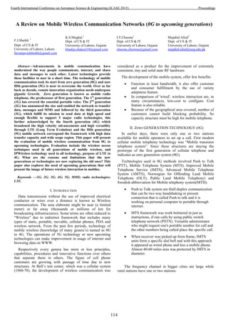 A Review on Mobile Wireless Communication Networks (0G to upcoming generations)
F.J.Sheikh 1
Dept. of CS & IT
University of Lahore, Lahore
farzanjavedsheikh@gmail.com
K.S.Mughal 1
Dept. of CS & IT
University of Lahore, Gujarat
khadija.shakeel10@gmail.com
I.T.Cheema1
Dept. of CS & IT
University of Lahore, Gujarat
cheema.cheemas@gmail.com
Mujahid Afzal2
Dept. of CS & IT
University of Lahore, Gujarat
mujahid.afzal@uog.edu.pk
Abstract—Advancements in mobile communication have
modernized the way people communicate, interact, and share
data and messages to each other. Latest technologies provide
these facilities to user in a short time. The technology of mobile
communication took its start from zero generation (0G) and now
fifth generation (5G) is near to overcome the world. Over as far
back as decade, remote innovation organization needs undergone
gigantic Growth. Zero generation is known as mobile radio
telephone, the predecessor of first generation. The 1st
generation
(1G) has covered the essential portable voice. The 2nd
generation
(2G) has announced the size and enabled the network to transfer
data, messages and MMS and followed by the third generation
(3G), which fulfill its mission to send data at high speed and
enough flexible to support 5 major radio technologies, this
further acknowledged by the fourth generation (4G) which
broadened the high velocity advancements and high versatility
through LTE (Long Term Evolution) and the fifth generation
(5G) mobile network correspond the framework with high data
transfer capacity and wide scope region. This paper will present
the evaluation of mobile wireless communication from 0G to
upcoming technologies. Evaluation include the wireless access
techniques used in all generations of mobile wireless, and
IPWireless technology used in all technology, purpose of LTE in
4G. What are the reasons and limitations that the new
generations or technologies are now replacing the old ones? This
paper also explores the need of upcoming generations that will
present the image of future wireless interaction in mobiles.
Keywords —1G; 2G; 3G; 4G; 5G; MMS; radio technologies;
LTE.
I. INTRODUCTION
Data transmission without the use of improved electrical
conductor or wires over a distance is known as Wireless
communication. The area elaborate might be near (a limited
meter) or far away (thousands or millions of km for
broadcasting infrastructures). Some terms are often reduced to
“Wireless” due to indistinct framework that includes many
types of static, portable, movable, cellular phones, PDA and
wireless network. From the past few periods, technology of
mobile wireless (knowledge of many genera’s) named as 0G
to 4G. The operations of 5G technology or new upcoming
technologies can make improvement in usage of internet and
browsing data on WWW.
Respectively every genera has more or less principles,
capabilities, procedures and innovative functions over others
that separate them in others. The figure of cell phone
customers are growing with passage of time due to new
structures. At Bell’s test center, which was a cellular system
(1960-70), the development of wireless communication was
considered as a product for the improvement of extremely
consistent, tiny and solid state RF hardware.
The development of the mobile system, offer few benefits:
 Function in least bandwidth, it also offer customer
and consumer fulfillment by the use of variety
adeptness feature.
 In comparison of 'wired', wireless interaction are, in
many circumstances, low-cost to configure. Cost
feature is also reliable.
 Because of the geographical area covered, number of
customers cannot build blocking probability. So
capacity structure must be high for mobile telephone.
II. ZERO GENERATION TECHNOLOGY (0G)
In earlier days, there were only one or two stations
available for mobile operators to set up a call. First modern
cellular mobile telephony technology was “Mobile transistor
telephone system”. Since these structures are staying the
prototype of the first generation of cellular telephone and
indicates as zero generation system (0G).
Technologies used in 0G methods involved Push to Talk
(PTT), Mobile Telephone System (MTS), Improved Mobile
Telephone Service (IMTS), Advanced Mobile Telephone
System (AMTS), Norwegian for Offending Land Mobile
Telephone (OLT), Public Land Mobile Telephony) and
Swedish abbreviation for Mobile telephony system(MTD).
 Push to Talk system are Half-duplex communication
that can be two way handshaking or present
connection that is called Push to talk and it is
working on personal computer to portable through
internet.
 MTS framework was work bolstered in just as
instructions, if one calls by using public switch
telephone network (PSTN). Versatile administrator
who might request one's portable number for call and
the other numbers being called place the specific call.
 When receiver was picked up from frame, IMTS
units form a specific dial bell and with this approach
it appeared as wired phone and less a mobile phone.
Almost 40-60 miles area was protected by IMTS in
diameter.
The frequency channel in bigger cities are large while
rural stations have one or two stations.
114
Fourth International Conference on Aerospace Science & Engineering (ICASE 2015) Proceedings
 