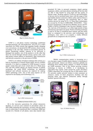 Fig 3. 2G Mobile Phone [6]
GPRS is a cell phone wireless technology established
amongst prototype, 2G, and predecessor, 3G) [12]. It’s a radio
innovation for GSM systems that upgrades bundle changing
over conventions, set up period for ISP systems, choice to pay
according to the sent data, instead of association period. In
packet transferring method, material to be delivered is
damaged into packets, size of the packets is in kb, after that
these are moved through network among various ends, each
data packet contain address of destination. Data transmission
and network connection is the provision of GPRS.
EDGE is an ordinal cell phone technique that actions as a
bolt-on enrichment to General Packet Radio Service (GPRS)
networks. It is ideal as compared to GSM because it carries
packet switch data and circuit switch data [11]. Black berry
N97 and N95 mobile phones are famous because of EDGE
technology. By using EDGE technology, no additional
hardware and software resources are required for making
EDGE technology work. Any of the extra expense are not
required for developing such technology [13].
Fig 4. GPRS Architecture [6]
V. THIRD GENERATION (3G)
3G is the innovative generations for cellular interaction
facilities, its services area centered on procedural values of
IMT-2000 containing the consistency, accuracy and also speed
(rate in which data is transferred) that is minimum 200kb per
second [11]. Outside of cell phone, more data transfer ratio
permitted 3G links in personal computers, digital gaming
equipment, tablets, and smart phones including all devices that
are able to take benefit by using high and fast quality of
internet usage. Working capacity of devices and functionality
of devices can be increased many times with the usage of fast
and reliable internet connection. Better safety and less threat is
offered while connecting and transferring data to other
wireless devices by using 3G [2, 3]. Three basic technologies
are covered by 3G that is CDMA2000, TD-SCDMA - Time-
division Synchronous Code-division Multiple Access and W-
CDMA (UMTS) Wideband Code Division Multiple Access.
The vital role of 3G knowhow is, it offers high transfer of data
transmission and improved speed. Packet-switching technique
is used in 3G that is considered more realistic and also much
faster as compared to the previous used technologies and
techniques, issue with it is it requires a totally different
groundwork as compared to the 2G systems.
Fig 5. CDMA Architecture [6]
Mobile communication market is increasing on a
very fast pace, usage of mobile phone industry is increasing in
leaps and bounds. Almost one billion customers globally are
benefiting from cellular phone industry, in which two-thirds
are GSM customers. One of the firmest growing wireless
technology is known as CDMA, it is developing its
subscribers base signify cantle around the world. Nowadays
CDMA subscribers are crossing the line of 200 million users.
3G networks enable network workers to deal customers an
extensive variety of latest progressive facilities and also
realizing better and superior connection ability through
healthier spectral efficiency.
Fig 6. 3G Mobile Phone [6]
116
Fourth International Conference on Aerospace Science & Engineering (ICASE 2015) Proceedings
 