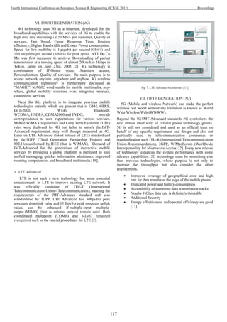 VI. FOURTH GENERATION (4G)
4G technology uses 3G as a inheritor, developed for the
broadband capabilities with the services of 3G to enable the
high data rate streaming i.e.20 Mb/s per customer, Quality of
services, Fast Speed, Faster Response Time, Routing
efficiency, Higher Bandwidth and Lower Power consumption.
Speed for low mobility is 1 gigabit per second (Gbit/s) and
100 megabits per second (Mbit/s) for peak speed. NTT Do Co
Mo was first successor to achieve. Downloading of packet
transmission at a moving speed of almost 20km/h is 1Gbps in
Tokyo, Japan on June 23rd, 2005 [2]. 4G technology is
combination of IP-Based voice, Seamless access,
Personalization, Quality of services. Its main purpose is to
access network anytime, anywhere and anyhow. 4G wireless
communication technology is furthermore discussed as
“MAGIC”. MAGIC word stands for mobile multimedia, any-
where, global mobility solutions over, integrated wireless,
customized services.
Need for this platform is to integrate pervious mobile
technologies entirely which are present that is GSM, GPRS,
IMT-2000, Wi-Fi, Bluetooth,
WCDMA, HSDPA, CDMA2000 and EVDO, provide
correspondence to user expectations for various services.
Mobile WiMAX regularities and Long Term Evolution (LTE)
rules were deployed for 4G but failed to satisfy the IMT-
Advanced requirement, may well though measured as 4G.
Later on LTE Advanced (latest release of LTE) standardized
by the 3GPP (Third Generation Partnership Project) and
802.16m uniformed by IEEE (that is WiMAX). Demand of
IMT-Advanced for the generations of interactive mobile
services by providing a global platform is increased to gain
unified messaging, quicker information admittance, improved
roaming competencies and broadband multimedia [16].
A. LTE Advanced
LTE is not such a new technology but some essential
enhancements in LTE to improve existing LTE network. It
was officially candidate of ITU-T (International
Telecommunication Union- Telecommunication), meeting the
requirements of the IMT-Advances standard and also
standardized by 3GPP. LTE Advanced has 30bps/Hz peak
spectrum downlink value and 15 Bps/Hz peak spectrum uplink
value, can be enhanced if multiple-input multiple-
output (MIMO) (that is antenna arrays) remain used. Both
coordinated multipoint (COMP) and MIMO remained
recognized such as the crucial procedures for LTE [2].
Fig 7. LTE Advance Architecture [17]
VII. FIFTH GENERATION (5G)
5G (Mobile and wireless Network) can make the perfect
wireless real world without any limitation is known as World
Wide Wireless Web (WWWW).
Beyond the 4G/IMT-Advanced standards 5G symbolizes the
next utmost chief level of cellular phone technology genera.
5G is still not considered and used as an official term on
behalf of any specific requirement and design and also not
publically used by telecommunication companies or
standardization such ITU-R (International Telecommunication
Union-Recommendation), 3GPP, WiMaxForum (Worldwide
Interoperability for Microwave Access) [2]. Every new release
of technology enhances the system performance with some
advance capabilities. 5G technology must be something else
than previous technologies, whose purpose is not only to
increase the throughput but also consider the other
requirements.
 Improved coverage of geographical zone and high
rate for data transfer at the edge of the mobile phone
 Truncated power and battery consumption
 Accessibility of numerous data transmission tracks
 Nearby 1 Gbps data rate is definitely thinkable
 Additional Security
 Energy effectiveness and spectral efficiency are good
[17]
117
Fourth International Conference on Aerospace Science & Engineering (ICASE 2015) Proceedings
 