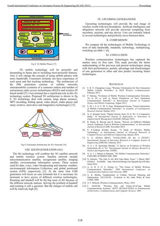 Fig 8. 5G Mobile Phone [17]
5G mobile technology will be powerful and
demanding in future due to including most powerful features.
Also it will change the concept of using mobile phones with
more bandwidth. Customers certainly not have experience of
such great and fast tracking technology. The architecture of
the fifth generation consists of cellular networks
interoperability (contains of a customer station and number of
autonomous radio access technologies (RAT)) and wireless IP
based model [5]. User terminal has a significant role in this 5G
technology system. Proposed 5G architecture is shown in fig
8. 5G technology deal with camera, large phone memory,
MP3 recording, dialing speed, video player, audio player and
many creative, innovative and imaginative technologies [13].
Fig 9. Functional Architecture for 5G- Network [18]
VIII. SIXTH GENERATION (6G)
The 6G technology will combine the 5G satellite network
and mobile wireless system. Satellite network include
telecommunication satellite, navigational satellite, imaging
satellite, environmental information system. These system
used for data, voice, video broadcasting and internet; weather;
environmental information Collection; and global positional
system (GPS) respectively [2]. At the same time Fifth
generation will focus on user terminals but it is necessary for
terminals to have access of different wireless technologies.
Roaming and handoff will be the big issue of 6G because of
the different network stations. Solving the problem of handoff
and roaming is still a question. But the charges of mobile call
will be relatively high [8].
IX. UPCOMING GENERATIONS
Upcoming technologies will provide the real image of
wireless world with less boundaries. Artificial intelligence and
ubiquitous network will provide universal computing from
anywhere, anytime, and any device. User can instantly linked
to several technologies and perfectly move between them.
X. COMPARISON
We compare all the technologies of Mobile Technology in
term of data bandwidth, standards, technology, multiplexing,
switching see table 1. [6]
XI. CONCLUSION
Wireless communication technologies has captured the
market since its first start. This study provides the better
understanding of the previous and present technologies along
with their performances, portals, advantage and disadvantages
of one generation to other and also predict incoming future
technologies.
.
REFERENCES
[1] F. R. Y. Chengchao Liang, "Wireless Virtulization for Next Generation
Mobile Cellular Networks," in IEEE Wireless Communications,
February 2015.
[2] P. Sharma, "Evolution of Mobile Wireless Communication Networks-
1G to 5G as well as Future Prospective of Next Generation
Communication Network," in International Journal of Computer
Science and Mobile Computing, August 2013.
[3] E. M. I. A. E. U. M. A. Engr. Muhammad Farooq, "Future Generations
of Mobile Communication Networks," in Academy of Contemporary
Research Journal, January 2013.
[4] A. G. Roopali Sood, "Digital Society from 1G to 5G: A Comparative
Study," in International Journal of Application or Innovation in
Engineering & Management (IJAIEM), February 2014.
[5] R. Rajan, R. Baweja and R. Kumar, "Review on Different Multiple
Access Technique Used in Wireless Communication," in International
Journal of Research (IJR), November 2014.
[6] P. S.Venkata Krishna Kumar, "A Study of Wireless Mobile
Technology," in International Journal of Advanced Research in
Computer Science and Software Engineering, January 2014.
[7] V. G. APANA BHAT, "EVOLUTION OF 4G: A STUDY,"
International Journal of Innovative Research in Computer Science &
Engineering (IJIRCSE), February 2015.
[8] A. S. J. R. Sarmistha Mondal, "A Survey on Evolution of Wireless
Generations 0G to 7G," International Journal of Advance Research in
Science and Engineering- IJARSE,.
[9] A. A. J. I. Nabeel ur Rehman, "3G Mobile Communication Networks,"
EXPLORE SUMMER 2006, 2006.
[10] N. Schmitz, "The Path To 4G Will Take Many Turns," 1 March 2005.
[Online]. Available: http://electronicdesign.com/4g/path-4g-will-take-
many-turns.
[11] A. G. R. S. O. Z. Xichun Li, "The Future of Mobile Wireless
Communication Networks," 2009 International Conference on
Communication Software and Networks, 2009.
[12] A. R. Mishra, Fundamentals of Cellular Network Planning and
Optimisation: 2G/2.5G/3G... Evolution to 4G, John Wiley & Sons
©2004, 2004.
[13] A. F. Molisch, Wireless Communications, Wiley, 2010.
[14] F. ADACHI, "Wireless Past and Future--Evolving Mobile
Communications Systems," IEICE TRANSACTIONS on Fundamentals
of Electronics, Communications and Computer Sciences, 2001.
118
Fourth International Conference on Aerospace Science & Engineering (ICASE 2015) Proceedings
 
