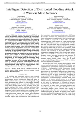 Intelligent Detection of Distributed Flooding Attack
in Wireless Mesh Network
M.Altaf Khan
Institute of Information Technology
Kohat University of Science & Technology
Kohat, Pakistan
altaf_apc@yahoo.com
Shafi Ullah Khan
Institute of Information Technology
Kohat University of Science & Technology
Kohat, Pakistan
skkust@hotmail.co.uk
Amjad Mehmood
Institute of Information Technology
Kohat University of Science & Technology
Kohat, Pakistan
amjadiitkust@gmail.com
Zeeshan Iqbal
Institute of Information Technology
Kohat University of Science & Technology
Kohat, Pakistan
Zeeshan.zn@gmail.com
Abstract—Multi-hop wireless mesh network (WMN) is a
growing and promising technology that fulfills the requirements
of next generation wireless networking by providing an extensive
assortment of applications that were not assumed to be supported
by a wireless network. In WMN, a Gateway is the only way of
integrating it with other wireless and wired networks. Due to this
critical role, gateways in WMNs are targeted by diverse security
threats. A distributed denial of service (DDoS) attack is one of
the prime security threats to WMN. DDOS attack is an explicit
attempt to prevent the legitimate users from accessing their
service. In a distributed flooding attack, gateway can be easily
exploited by the attackers with the aim to reduce the available
network bandwidth for the valid users. Hence network
performance is reduced and also destruct the services provided to
the end users. Numbers of detection mechanisms have been
provided by researchers in this regard. However, due to
advancements in the attacking tools and techniques, more
intelligent efforts are required in terms of precision and
competence, to protect the WMNs from such attacks. In this
paper, an intelligent mechanism called Distributed Flooding
Attack Detector (DFAD) is proposed with the aim to detect
distributed flooding attacks in WMNs. Network simulator (NS2)
is being used to evaluate the performance of DFAD.
Keywords—Wireless Mesh Network, Distributed Denial of
Service Attack, Mobile Ad-hoc Network, Artificial Neural
Network, Back-Propagation
I. INTRODUCTION
A multi-hop and multi-radio wireless mesh network
(WMN) is a decentralized, dynamically self-organized and
self-configured network. Connections among the nodes in
WMN establish without any central controlling body using
partial or complete mesh topology [1]. Two types of nodes are
existed in a typical WMN i.e. mesh node (MN) and mesh
router (MR). MN may either be static or mobile having one
wireless interface. MRs forms a multi-hop backbone of the
WMN by providing self-configured and self-healed links.
Sometimes, in WMN, a MR may have both wired and wireless
interfaces which enables it to provide functionality of gateway.
Unlike conventional routers, MR exhibits some additional
routing functions to bear mesh networking. Moreover, due to
multi-hop support, mesh routers provide more coverage with
low transmission power than conventional routers. WMNs can
be classified into three main architectures i.e. infrastructure-
based, infrastructure-less and hybrid WMN [2]. Infrastructure-
based WMN is composed of both MNs and MRs.
Infrastructure-less WMN seems to be a pure mobile ad-hoc
network (MANET), because it is consisted of only MNs that
may also carry out routing and self-configuration to form a
peer to peer wireless network. Hybrid WMN is composed of
MNs and MR, where MRs are used to form backbone of WMN
and MNs offer routing abilities in order to achieve an enhanced
coverage and connectivity in the interior WMN. In both
infrastructure-based and hybrid WMNs, through mesh gateway
(MG), a node in WMN can communicates with other existing
networks. Hence, MG plays a vital rule for instigation or
termination of traffic in WMN. So it is mostly targeted by
intruders during different attacks. Once MG is being
compromised, all the provided services of WMN are affected
and hence degrades its performance.
WMNs have made life of its users easier. However, some
serious security threats may be faced by the WMN that may
compromise the confidentiality, integrity or availability of a
WMN [3]. Confidentiality is being compromised through
several attacks like eavesdropping, traffic analysis, corrupt
access point, war driving attack, and brute force attack. Black-
hole, worm-hole, grey-hole etc. are the attacks through which
integrity of WMNs are being compromised. Availability is
compromised by many DOS attacks including TCP SYN-
flooding attack, UDP-flooding attack and smarf attack, where
intruders try to prevent normal services or to make the
network resources unavailable for the legitimate users. When
a DOS attack is implemented by thousands of attackers
simultaneously, with the aim to increase the severity of attack,
it is identified as DDOS attack. An intruder launches such
attack by sending a massive bulk of ineffectual packets
concurrently towards victim, through huge number of
compromised nodes also known as zombies [4]. These
zombies may either be internal or external to the victim’s
network. Distributed flooding attack (DFA) is a one of the
classical approach to launch DDOS attack in WMNs using
120
Fourth International Conference on Aerospace Science & Engineering (ICASE 2015) Proceedings
 