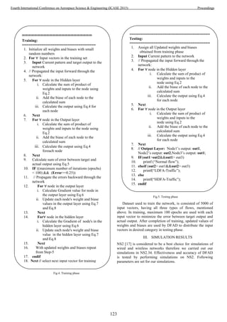 Dataset used to train the network, is consisted of 5000 of
input vectors, having all three types of flows, mentioned
above. In training, maximum 100 epochs are used with each
input vector to minimize the error between target output and
actual output. After completion of training, updated values of
weights and biases are used by DFAD to distribute the input
vectors in desired category in testing phase.
III. SIMULATION RESULTS
NS2 [17] is considered to be a best choice for simulations of
wired and wireless networks therefore we carried out our
simulations in NS2.34. Effectiveness and accuracy of DFAD
is tested by performing simulations on NS2. Following
parameters are set for our simulations.
=======================
Training:
==================================
1. Initialize all weights and biases with small
random numbers
2. For ∀ Input vectors in the training set
3. Input Current pattern and target output to the
network
4. // Propagated the input forward through the
network:
5. For ∀ node in the Hidden layer
i. Calculate the sum of product of
weights and inputs to the node using
Eq.2
ii. Add the biase of each node to the
calculated sum
iii. Calculate the output using Eq.4 for
each node
6. Next
7. For ∀ node in the Output layer
i. Calculate the sum of product of
weights and inputs to the node using
Eq.2
ii. Add the biase of each node to the
calculated sum
iii. Calculate the output using Eq.4
foreach node
8. Next
9. Calculate sum of error between target and
actual output using Eq.5
10. IF ((maximum number of iterations (epochs)
< 100) && (Error>=0.25))
11. // Propagate the errors backward through the
network
12. For ∀ node in the output layer
i. Calculate Gradient value for node in
the output layer using Eq.6
ii. Update each node's weight and biase
values in the output layer using Eq.7
and Eq.8
13. Next
14. For∀ node in the hidden layer
i. Calculate the Gradient of node's in the
hidden layer using Eq.6
ii. Update each node's weight and biase
value in the hidden layer using Eq.7
and Eq.8
15. Next
16. With updated weights and biases repeat
from Step-5
17. endif
18. Next // select next input vector for training
=====================================
Testing:
=====================================
1. Assign all Updated weights and biases
obtained from training phase
2. Input Current pattern to the network
3. // Propagated the input forward through the
network:
4. For ∀ node in the Hidden layer
i. Calculate the sum of product of
weights and inputs to the
node using Eq.2
ii. Add the biase of each node to the
calculated sum
iii. Calculate the output using Eq.4
for each node
5. Next
6. For ∀ node in the Output layer
i. Calculate the sum of product of
weights and inputs to the
node using Eq.2
ii. Add the biase of each node to the
calculated sum
iii. Calculate the output using Eq.4
for each node
7. Next
8. // Output Layer: Node1’s output: out1,
Node2’s output: out2,Node3’s output: out1;
9. IF(out1>out2&&out1> out3)
10. printf (“Normal flow”);
11. elseif (out2> out1&&out2> out3)
12. printf(“LDFA-Traffic”);
13. else
14. printf(“HDFA-Traffic”);
15. endif
Fig.5. Testing phase
Fig.4. Training phase
123
Fourth International Conference on Aerospace Science & Engineering (ICASE 2015) Proceedings
 