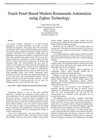 Touch Panel Based Modern Restaurants Automation
using Zigbee Technology
1,*
Aamir Nawaz,2
Faiz Jalil
Institute of Engineering & Technology
Gomal University
DIKhan, Pakistan
1
engr.aamir09@gu.edu.pk
2
fj_kulachvi@yahoo.com
Abstract
In present scenario, automation is in high demand.
Management of present restaurants and hotels are much
dependent on manpower. This project deals with automation
of restaurants with wireless touch panel based menu systems.
This project reduces manpower required for taking order from
customers. Full menu of all restaurant’s eatable items are
displayed on touch panel for selection. Customers have to put
their orders through touch panels which will be received in
kitchen without any interaction of waiters. Zigbee has been
used for wireless link between touch panels of kitchen and
restaurant tables. PIC microcontroller has been used for
coding of menu display on touch panel and transmitting and
receiving on zigbee modules. Project has been implemented
and tested in software such as Proteus 8. Furthermore,
hardware implementation has been done on PCB layout. By
using embedded system with wireless Technology whole
procedure will built. The order from selected table number go
to server then serve items to selected table customer .We can
speed up the serving and attract customer with non – volatile
memory capable of retaining data for over ten years .By
dumping the code in microcontroller ISP is used
Index Terms—Zigbee, Restaurant automation, Micrcontroller
I. INTRODUCTION
Restaurant business is one of the most profitable
businesses. Therefore, the importance of food serving is of
great significance. Over the years, food and the relative job of
serving has grown so much that need for facilitation and
automation has been increased. industries. Nowadays, when
profit is the prime concern and its measurement has increased
from million to billions, every bit is done to increase profit.
We have made an effort to bring technology into the dining
menu of customers. This research aims to not only improve the
business of restaurants but also to incorporate the essence of
science in dining menu.
Arun in [1], implemented a train anti-collision and level
crossing system based on zigbee technology. He has created
four modules which are train system module, control center
system module, signaling post system module and level
crossing at gate module. He has simulated proposed system in
Proteus electronic simulation package.
Ramasamy [2] has proposed a fire avoiding system on
running train. In his proposed system, train driver will know in
case of fire in any section of train and stop it instantly to take
necessary action.
In [3], Blaho proposed a zigbee wireless network to control
speed and other parameters of train model. He has created m-
files and Simulink environment which can be used for teaching
purposes.
In [4], Vinodhini proposed a restaurant system for two way
ordering system. He has provided table of customer with touch
screen and kitchen with liquid color display (LCD). He has
used ARM cortex M3 for simulation.
In [5], Wang has introduced zigbee technology for
establishing wireless sensor networks (WSN) and its
applications in industry and home appliances.
Bhargave in [6], has introduced a system for restaurant
using android technology. He proposed integration of Order
System Kitchen Order Ticket (KOT), Billing System and
Customer Relationship Management System (CRM).
Implementation of such integration has increased quality and
speed of restaurant service.
Wahab in [7], has presented a new development in
restaurant ordering system. He built up network system
integration for connecting customer table with management
panel. He used microcontroller with VB and RS 232
communication port. Proposed system performed well in
network based system.
The proposed system will have a complete Touch Panel
device in restaurants and hotels that will help to reduce the
human interaction and save time. This project implements a
system that is on customer table by having touch panel menu
ordering system. We have one touch technology by selecting
the items from menu list display in LCD on customer table
The basic concept of the project is to reduce human effort
for the customers and also to deliver them with best facilities.
Wireless communication link between customer’s table and
kitchen has been established for placing order on customer’s
side and verifying it on kitchen side. Furthermore, bill details
126
Fourth International Conference on Aerospace Science & Engineering (ICASE 2015) Proceedings
 