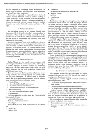 are also displayed on customer’s screen. Management can
change menu by editing it and adding more items or changing
cost of each item as per market rates.
This paper is organized as explained further. Section 2
contains problem statement. Section 3 contains working of
Zigbee technology. Section 4 contains overview of proposed
system for restaurants. Section 5 contains comparison of
proposed system with previous systems. Section 6 explains
simulation and results. Section 7 contains conclusion of this
paper.
II. PROBLEM STATEMENT
The operational system is very tedious .Manual order
placements with the help of waiters have been carried out in
restaurants. Menu card are normally presented on to the
customer out of whom he can select available eatable items.
All this process is cumbersome for customers from order
placement till bill payment.
Moreover, changing of menu cards or adding new items to
menu, causes problems for responsible persons to update menu
cards frequently. Therefore, existing system is time taking and
requires a lot of human effort. The existing system is non-
computerized. Such manual systems lead to problems because
the waiter might not understand what the customer had ordered
therefore serving him/her a different menu. This could be quite
embarrassing as it will lead to customer dissatisfaction and ruin
of restaurant reputation.
III. ZIGBEE TECHNOLOGY
ZigBee Module is a low-cost, low-power, wireless mesh
networking standard. With minimum amount the technology to
be widely deployed in wireless control and monitoring
applications, the low power-usage allows longer life with
smaller batteries, and the mesh networking provides high
reliability and larger range
This network device having qualities of electric power-
saving, reliability, low cost,large capacity and security, and it
has very wide application in various fields of automatic
control. The target application domains are aimed at industry,
home automation, telemetry and remote control
 Technical Data
o Use Industry Standard for environment
o Maximum Transmission Distance:
o Internodes Barrier Free: 200 meters( 658feet)
 Wireless Frequency:
2.4G ISM License-free Frequency Band
 Channel Mode:
16 Channels Can Be Specified or the Best Channel Can Be
Automatically Selected
 Antenna Configuration:
Built-in 2.4G Ceramics Antenna
 Node Type:
Center Node, Routing Node, Terminal Node, or Software
Set
 Serial Rate:
1200-115200
 Send Mode:
Broadcast Send or Destination Address Send
 Working Voltage
DC-3.3V
 Peak Current
40mA
Best features is Low power consumption. At the low power
consumption standby mode, two No.5 dry-charged batteries
can support one node to work 6 ~ 24 months, or even longer.
Low cost. Because of dramatically simplifying the protocol. It
is protocol patent fee, free and low rate. Zigbee can work at the
low rate of 20 ~ 250 kbps. Short range transmission range is
generally between 10 ~ 200 m ( 32.8feet~ 656feet) .Short time
delay. The response speed of Zigbee is very fast, in general, it
merely need 10ms from the into work state and it merely need
20 ms from nodes connect into the network state.
For high capacity Zigbee can adopt star topology, tree
topology and mesh network structure, composing of up to 65,
000 network node. For high security. Zigbee provides a three-
tier security model, including the use of Worry-Free Security
settings, the access control list ( ACL) to prevent illegally
accessing the data and Advanced Encryption Standard ( AES
128) symmetry password. For License-free frequency band.
Zigbee adopts direct sequence spread spectrum of the industrial
scientific medical (ISM) band. 2. 4 GHz (global).
Sensor Network (WSN) Automatic meter reading system of
water, gas, heat, electricity meters Intellectual traffic control,
signal lights control and street lights control Fire safety alarm,
building monitoring Catering order, canteen’ s sale of food
system Access control, time and attendance system PTZ
monitoring, engine room equipment monitoring Store &
Logistics, laser guns, bar code reader RFID remote data
transmission Meeting ballot system
IV. OVERVIEW OF PROPOSED SYSTEM
The proposed system has been developed for making
restaurant ordering system easy. This system is also capable of
keeping record of customer’s orders.
The proposed systems support restaurant operation by
performing following tasks:
 To put, view or change submitted order on the customer’s
table module.
 To display menu on customer’s module interface.
 To allow kitchen’s module to give feedback about placed
order of customer (whether ordered items are available).
The proposed system will handle efficiently all problems
faced by previous manual systems. Furthermore, system will
store and analyze information, which will be provided by
customer and kitchen staff and perform task automatically.
The proposed system has also following added features that
can increase productivity of the system:
 Data handling with ease and accuracy
 Reduction in paper work done by restaurant waiters or
managers.
127
Fourth International Conference on Aerospace Science & Engineering (ICASE 2015) Proceedings
 