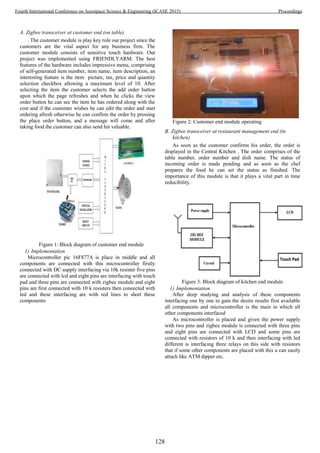 A. Zigbee transceiver at customer end (on table)
. The customer module is play key role our project since the
customers are the vital aspect for any business firm. The
customer module consists of sensitive touch hardware. Our
project was implemented using FRIENDLYARM. The best
features of the hardware includes impressive menu, comprising
of self-generated item number, item name, item description, an
interesting feature is the item picture, tax, price and quantity
selection checkbox allowing a maximum level of 10. After
selecting the item the customer selects the add order button
upon which the page refreshes and when he clicks the view
order button he can see the item he has ordered along with the
cost and if the customer wishes he can edit the order and start
ordering afresh otherwise he can confirm the order by pressing
the place order button, and a message will come and after
taking food the customer can also send his valuable.
Figure 1: Block diagram of customer end module
1) Implementation
Microcontroller pic 16F877A is place in middle and all
components are connected with this microcontroller firstly
connected with DC supply interfacing via 10k resister five pins
are connected with lcd and eight pins are interfacing with touch
pad and three pins are connected with zigbee module and eight
pins are first connected with 10 k resisters then coneected with
led and these interfacing are with red lines to short these
components
Figure 2: Customer end module operating
B. Zigbee transceiver at restaurant management end (in
kitchen)
As soon as the customer confirms his order, the order is
displayed in the Central Kitchen . The order comprises of the
table number, order number and dish name. The status of
incoming order is made pending and as soon as the chef
prepares the food he can set the status as finished. The
importance of this module is that it plays a vital part in time
reducibility.
Figure 3: Block diagram of kitchen end module
1) Implementation
After deep studying and analysis of these components
interfacing one by one to gain the desire results first available
all components and microcontroller is the main in which all
other components interfaced
As microcontroller is placed and given the power supply
with two pins and zigbee module is connected with three pins
and eight pins are connected with LCD and some pins are
connected with resistors of 10 k and then interfacing with led
different is interfacing three relays on this side with resistors
that if some other components are placed with this u can easily
attach like ATM dipper etc.
128
Fourth International Conference on Aerospace Science & Engineering (ICASE 2015) Proceedings
 