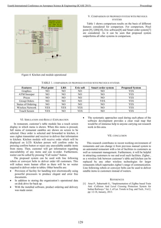 Figure 4: Kitchen end module operational
V. COMPARISON OF PROPOSED SYSTEM WITH PREVIOUS
SYSTEMS
Table 1 shows comparison results on the basis of different
features considered for comparison. For comparison, Pixel
point [9], LRS[10], Eric software[8] and Smart order system[7]
are considered. As it can be seen that proposed system
outperforms all other systems in comparison.
TABLE 1. COMPARISON OF PROPOSED SYSTEM WITH PREVIOUS SYSTEMS
Features Pixel point LRS Eric soft Smart order system Proposed System
Graphics NO NO NO NO YES
ATM Sweeper NO NO NO NO YES
Prices NO NO NO NO YES
Group Orders NO NO NO YES YES
Status of Ordering NO NO NO NO YES
Wireless Network YES YES YES NO YES
Touch Screen YES NO YES NO YES
VI. SIMULATION AND RESULT EXPLORATION
In restaurant, customer’s table module has a touch screen
display in which menu is shown. When this menu is pressed,
full menu of restaurant eatables are shown on screen to be
selected. Once order is selected and forwarded to kitchen, it
uses zigbee transmitter and receiver to deliver that information
to kitchen. Kitchen module will receive order which will be
displayed on LCD. Kitchen person will confirm order by
pressing confirm button or reject any unavailable eatable items
from menu. Then, customer will get information regarding
unavailability of any items and can re-order. Furthermore,
waiter can be called by pressing “Call waiter” button.
The proposed system can be used with line following
robots or conveyer belts to deliver order till customers. This
will reduce more human effort as there will be no waiter
required to deliver order to tables. Other benefits are:
 Provision of facility for handling text electronically using
powerful processors to produce elegant and error free
documents.
 In addition to storing the organization’s operational data
on disk drive for back up.
 With the installed software, product ordering and delivery
was made easier.
 The systematic approaches used during each phase of the
software development provides a clear road map that
would be of immense help to anyone carrying out research
work in this area.
VII. CONCLUSION
This research contributes to recent working environment of
restaurants and can change it from previous manual system to
an automated restaurant with a lot of facilities to customers as
well as restaurant management. Furthermore, it will be helpful
in attracting customers to see and avail such facilities. Zigbee ,
as a wireless link between customer’s table and kitchen can be
replaced by any other wireless technologies for larger
restaurants which supersedes zigbee’s range of communication.
Line following robots or conveyer belts can be used to deliver
eatable items to customers instead of waiters.
REFERENCES
[1] Arun P., Sabarinath G., “Implementation of ZigBee based Train
Anti -Collision And Level Crossing Protection System for
Indian Railways." Int. J. of Lat. Trends in Eng. and Tech., Vol.2,
pp: 12-18, January, 2013.
129
Fourth International Conference on Aerospace Science & Engineering (ICASE 2015) Proceedings
 