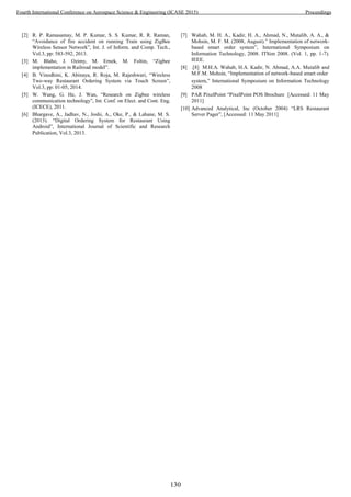 [2] R. P. Ramasamay, M. P. Kumar, S. S. Kumar, R. R. Raman,
“Avoidance of fire accident on running Train using ZigBee
Wireless Sensor Network”, Int. J. of Inform. and Comp. Tech.,
Vol.3, pp: 583-592, 2013.
[3] M. Blaho, J. Ozimy, M. Ernek, M. Foltin, “Zigbee
implementation in Railroad model”.
[4] B. Vinodhini, K. Abinaya, R. Roja, M. Rajeshwari, “Wireless
Two-way Restaurant Ordering System via Touch Screen”,
Vol.3, pp: 01-05, 2014.
[5] W. Wang, G. He, J. Wan, “Research on Zigbee wireless
communication technology”, Int. Conf. on Elect. and Cont. Eng.
(ICECE), 2011.
[6] Bhargave, A., Jadhav, N., Joshi, A., Oke, P., & Lahane, M. S.
(2013). “Digital Ordering System for Restaurant Using
Android”, International Journal of Scientific and Research
Publication, Vol.3, 2013.
[7] Wahab, M. H. A., Kadir, H. A., Ahmad, N., Mutalib, A. A., &
Mohsin, M. F. M. (2008, August).” Implementation of network-
based smart order system”, International Symposium on
Information Technology, 2008. ITSim 2008. (Vol. 1, pp. 1-7).
IEEE.
[8] .[8] M.H.A. Wahab, H.A. Kadir, N. Ahmad, A.A. Mutalib and
M.F.M. Mohsin, “Implementation of network-based smart order
system,” International Symposium on Information Technology
2008
[9] PAR PixelPoint “PixelPoint POS Brochure [Accessed: 11 May
2011]
[10] Advanced Analytical, Inc (October 2004) “LRS Restaurant
Server Pager”, [Accessed: 11 May 2011]
130
Fourth International Conference on Aerospace Science & Engineering (ICASE 2015) Proceedings
 