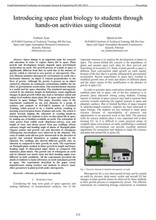 Introducing space plant biology to students through
hands-on activities using clinostat
Ferheen Ayaz
SUPARCO Institute of Technical Training, HR Dte Gen,
Space and Upper Atmosphere Research Commission,
Karachi, Pakistan
ferheen@msn.com
Qurat-ul-Ain
SUPARCO Institute of Technical Training, HR Dte Gen,
Space and Upper Atmosphere Research Commission,
Karachi, Pakistan
ain_haider@hotmail.com
Abstract—Space biology is an important topic for research
and education in order to explore future life in space. Plant
growth and development largely depends upon gravitational
acceleration on earth. The growth process of a plant in space is
significantly different from that on earth due to the absence of
gravity, which is referred as zero gravity or microgravity. One-
axis clinostat simulates microgravity environment on earth. On a
horizontal clinostat, an object is rotated perpendicular to the
force of gravity. Although the gravity is present on an object
rotated by clinostat, its continuous reorientation nullifies the net
effect of gravitational acceleration. One-axis/horizontal clinostat
is a useful tool for space education. The simulated microgravity
created by the clinostat, despite its limitations, causes significant
changes in plant growth which may lead to introduce school and
college level students about plant life in space and creating their
interest in space biology. This paper describes some of the
experiments conducted on one axis clinostat, by a group of
teachers and students of SUPARCO Institute of Technical
Training, which proved to be a fruitful activity resulting in
learning of gravitropism basics of plants and seeds. The article is
aimed towards helping the educators in creating hands-on
learning activities for students to have an idea about life in space
by making use of facilities available on earth. The orientation of
roots grown from radish seeds (Raphanus sativus), area and
length of roots and shoots grown from pea seedlings (Pisum
sativum), length and bending angle of shoots of Marigold plant
(Tagetes patula) and growth rate and direction of wheatgrass
(Thinopyrum intermedium) were observed on the clinostat. The
roots of radish seeds did not grow downwards in the direction of
gravity but oriented themselves at random angles on the
clinostat. Pea seedlings also showed different growth rates on
clinostat as compared to their growth on earth. The experiment
on Marigold plant resulted in faster growth in length and larger
bending angle of clinorotated plant shoots as compared with
stationary plant shoots. The growth rate of wheatgrass on earth
and on clinostat was nearly same but their bending angles were
different in both conditions. All the experiments provoked the
minds of students to make inferences on seeds and plants growth
in space. The experiments described in the paper create
inquisitiveness among teachers and students to observe many
other parameters in plant growth under microgravity.
Keywords—clinostat; gravitropism; microgravity
I. INTRODUCTION
Considering the long term goals of space agencies and
seeking habitation of extraterrestrial surfaces; one of the
important concerns is to analyze the development of plants in
space. The reason behind this concern is the dependence of
plants and animals upon each other for their survival and
flourishing of ecosystem [1]. Study of plant growth in space is
different from conventional plant growth on earth mainly
because of the fact that it is greatly influenced by gravitational
acceleration. Recent experiments in space have resulted in
modified growth rates of roots and shoots of different plants
and the major reason of this modification is the absence of
gravity in space [2].
In order to promote space exploration related activities and
establish plant life in space, one of the key initiatives is to
promote space education among young students. Creating
interest of students in space sciences may lead to increase their
curiosity towards exploring life support systems in space and
planetary surfaces. Due to limited facilities of space research
in underdeveloped countries, students are least interested in
space biology. The students are less inclined to study space
sciences because of unavailability of resources and
opportunities to do practical work in this field. The practical
work for science students plays a very important role in their
learning [3]. As it is difficult to create practical setups of
complete space environment on earth, establishing a simulated
microgravity environment can provide excellent practical
opportunity for researchers and students to study life sciences
and plant and animal life in space [4].
Fig. 1. One-axis clinostat to simulate microgravity on earth.
Microgravity for a very short period of time can be created
on earth by elevator, drop tower, rocket and aircraft [5] but
changes in plant growth cannot be observed by these methods
as their growth process is comparatively slower. The efficient
instruments for conducting biology experiments in simulated
131
Fourth International Conference on Aerospace Science & Engineering (ICASE 2015) Proceedings
 