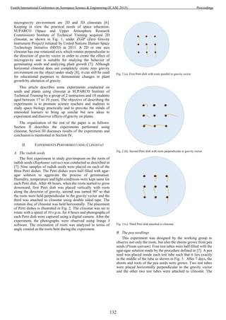 microgravity environment are 2D and 3D clinostats [6].
Keeping in view the practical needs of space education,
SUPARCO (Space and Upper Atmosphere Research
Commission) Institute of Technical Training acquired 2D
clinostat, as shown in Fig. 1, under ZGIP (Zero Gravity
Instrument Project) initiated by United Nations Human Space
Technology Initiative (HSTI) in 2013. A 2D or one axis
clinostat has one rotational axis which rotates perpendicular to
the direction of gravity vector in order to create the effect of
microgravity and is suitable for studying the behavior of
germinating seeds and analyzing plant growth [7]. Although
horizontal clinostat does not completely create zero gravity
environment on the object under study [8], it can still be used
for educational purposes to demonstrate changes in plant
growth by alteration of gravity.
This article describes some experiments conducted on
seeds and plants using clinostat at SUPARCO Institute of
Technical Training by a group of 2 instructors and 10 students
aged between 17 to 19 years. The objective of describing the
experiments is to promote science teachers and students to
study space biology practically and to provoke the minds of
interested learners to bring up similar but new ideas to
experiment and discover effects of gravity on plants.
The organization of the rest of the paper is as follows:
Section II describes the experiments performed using
clinostat, Section III discusses results of the experiments and
conclusion is mentioned in Section IV.
II. EXPERIMENTS PERFORMED USING CLINOSTAT
A. The radish seeds
The first experiment to study gravitropism on the roots of
radish seeds (Raphanus sativus) was conducted as described in
[7]. Nine samples of radish seeds were placed on each of the
three Petri dishes. The Petri dishes were half filled with agar-
agar solution to aggravate the process of germination.
Humidity, temperature and light conditions were kept same for
each Petri dish. After 48 hours, when the roots started to grow
downward, first Petri dish was placed vertically with roots
along the direction of gravity, second was turned 90o
so that
the roots were held perpendicular to the gravity vector and the
third was attached to clinostat using double sided tape. The
rotation disc of clinostat was held horizontally. The placement
of Perti dishes is illustrated in Fig. 2. The clinostat was set to
rotate with a speed of 10 r.p.m. for 4 hours and photographs of
each Petri dish were captured using a digital camera. After the
experiment, the photographs were observed using Image J
software. The orientation of roots was analyzed in terms of
angle created as the roots bent during the experiment.
Fig. 2 (a). First Petri dish with roots parallel to gravity vector.
Fig. 2 (b). Second Petri dish with roots perpendicular to gravity vector.
Fig. 2 (c). Third Petri dish attached to clinostat.
B. The pea seedlings
This experiment was designed by the working group to
observe not only the roots, but also the shoots grown from pea
seeds (Pisum sativum). Four test tubes were half filled with the
agar-agar solution made by the procedure defined in [7]. A pea
seed was placed inside each test tube such that it lies exactly
in the middle of the tube as shown in Fig. 3. After 7 days, the
shoots and roots of the pea seeds were grown. Two test tubes
were placed horizontally perpendicular to the gravity vector
and the other two test tubes were attached to clinostat. The
132
Fourth International Conference on Aerospace Science & Engineering (ICASE 2015) Proceedings
 