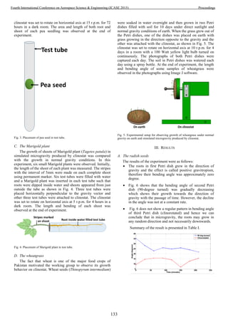 clinostat was set to rotate on horizontal axis at 15 r.p.m. for 72
hours in a dark room. The area and length of both root and
shoot of each pea seedling was observed at the end of
experiment.
Fig. 3. Placement of pea seed in test tube.
C. The Marigold plant
The growth of shoots of Marigold plant (Tagetes patula) in
simulated microgravity produced by clinostat was compared
with the growth in normal gravity conditions. In this
experiment, six small Marigold plants were observed. Initially,
the length of the shoot of each plant was measured. The stripes
with the interval of 5mm were made on each complete shoot
using permanent marker. Six test tubes were filled with water
and a Marigold plant was inserted in each test tube such that
roots were dipped inside water and shoots appeared from just
outside the tube as shown in Fig. 4. Three test tubes were
placed horizontally perpendicular to the gravity vector and
other three test tubes were attached to clinostat. The clinostat
was set to rotate on horizontal axis at 5 r.p.m. for 4 hours in a
dark room. The length and bending of each shoot was
observed at the end of experiment.
Fig. 4. Placement of Marigold plant in test tube.
D. The wheatgrass
The fact that wheat is one of the major food crops of
Pakistan motivated the working group to observe its growth
behavior on clinostat. Wheat seeds (Thinopyrum intermedium)
were soaked in water overnight and then grown in two Petri
dishes filled with soil for 10 days under direct sunlight and
normal gravity conditions of earth. When the grass grew out of
the Petri dishes, one of the dishes was placed on earth with
grass growing in the direction opposite to the gravity and the
other was attached with the clinostat, as shown in Fig. 5. The
clinostat was set to rotate on horizontal axis at 10 r.p.m. for 4
days in a room with a 100 Watt yellow light bulb turned on
continuously. The photographs of both Petri dishes were
captured each day. The soil in Petri dishes was watered each
day using a spray bottle. At the end of experiment, the length
and bending angle of some samples of wheatgrass were
observed in the photographs using Image J software.
Fig. 5. Experimental setup for observing growth of wheatgrass under normal
gravity on earth and simulated microgravity produced by clinostat.
III. RESULTS
A. The radish seeds
The results of the experiment were as follows:
 The roots in first Petri dish grew in the direction of
gravity and the effect is called positive gravitropism,
therefore their bending angle was approximately zero
degree.
 Fig. 6 shows that the bending angle of second Petri
dish (90-degree turned) was gradually decreasing
which shows their growth towards the direction of
gravity with the passage of time. However, the decline
in the angle was not at a constant rate.
 Fig. 6 does not show a regular pattern in bending angle
of third Petri dish (clinorotated) and hence we can
conclude that in microgravity, the roots may grow in
any random direction and not necessarily downwards.
Summary of the result is presented in Table I.
133
Fourth International Conference on Aerospace Science & Engineering (ICASE 2015) Proceedings
 