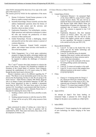 when NASA announced the discovery of ice caps at the south
pole of the moon [15].
The reasons given by NASA for the exploration of the moon
are:
1. Human Civilization: Extend human presence to the
Moon to enable eventual settlement
2. Scientific Knowledge: Pursue scientific activities that
address fundamental questions about the history of
Earth, the solar system and the universe; and
therefore, about our place in them
3. Exploration Preparation: Test technologies, systems,
flight operations and exploration techniques to reduce
the risks and increase the productivity of future
missions to Mars and beyond
4. Global Partnerships: Provide a challenging, shared
and peaceful activity that unites nations in pursuit of
common objectives
5. Economic Expansion: Expand Earth's economic
sphere, and conduct lunar activities with benefits to
life on the home planet
6. Public Engagement: Use a lively space exploration
program to engage the public, encourage students and
help develop the high-technology workforce that will
be required to address the challenges of tomorrow
[3][4][5]
The 1st
and 3rd
reasons show their intention to colonize the
moon in the future. In January 2012 Republican candidate for
President of the United States of America, Newt Gingrich,
proposed the establishment of a US moon colony by 2020,
though the plan faced much criticism.[16]
Russia’s intentions seem to be different regarding the 3rd
reason. “The Moon is not an intermediate point in the race; this
process has the beginning, but has no end. We are going to the
moon forever.” stated Russia’s Deputy PM Dmitry Rogozin
who is in charge of space and defense industries. In 2007, the
Soviet Union announced its plan to establish a permanent
moon base by 2025 [14]. The main focus seems to be lunar
tourism [16]. According to a government draft that Izvestia, a
Russian newspaper, claims to have obtained, Russia has a 3-
step plan for manning the moon [14][17]:
1. Sending a robotic craft to the moon, possibly as early
as 2016,
2. Sending manned missions to orbit the moon by 2028,
3. A base will be set up by 2030, using resources from
the moon.
Japan announced its plans of setting up a moon base in
2006. They estimated that the base in question will be
established by 2030. Their main motivation, they claim, is the
development of robotics. [9]
D. Future Missions of Major Parties:
[20]
1. United States (NASA)
a. Exploration Mission-1: An unmanned flight
of the Orion (MPCV), using NASA’s Space
Launch System (SLS). The aim will be to
qualify the Heavy Lift Launch Vehicle (HLV)
and Beyond Earth Orbit (BEO) Orion for
transportation of humans into deep space. The
estimated date of launch is December 17,
2017. The mission is expected to last 7-10
days [18].
b. Exploration Mission-2: The first manned
mission of NASA’s BEO. The crew will
consist of 4 people. The aim will be to test
Orion’s life support systems and to validate
its crew operations. The mission is expected
to be carried out by the year 2021 [19].
2. Russia (ROSCOSMOS)
a. Luna-25: To land on the South Pole of the
moon, and test the lander technology and
communications systems
b. Luna-26: To orbit the moon for detailed
mapping of the moon’s surface and search for
a new landing site for future missions and to
measure the lunar atmosphere.
c. Luna-27: To go to the south pole of the moon
for testing drilling systems and analyzing
contents.
d. Luna-28: To return soil samples to the earth
e. Luna-29: To use a rover to take samples from
different locations on the moon’s surface
[21][22][23][24][25]
3. China
a. Chang’e 4: A backup probe for Chang’e 3
[6], which put which put a lander and the
Jade Rabbit rover on the moon in 2013. The
expected year of launch is 2020. [26][28]
b. Chang’e 5: To return lunar samples [27][29]
c. Chang’e 6: A backup for Chang’e 5. [27]
4. Japan (JAXA)
An attempt at Japan’s first lunar landing, an
unmanned flight, is planned for 2019, though the
budget for the plan is not available yet. [30][31][32]
5. India (ISRO)
Chandrayaan-2: Terrain mapping by the employment
of new technology for better imaging of the lunar
surface.
138
Fourth International Conference on Aerospace Science & Engineering (ICASE 2015) Proceedings
 