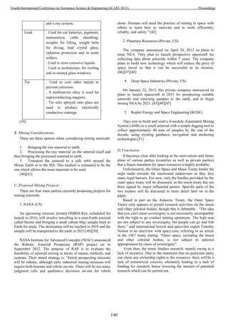 and x-ray screens.
Lead . Used for car batteries, pigments,
ammunition, cable sheathing,
weights for lifting, weight belts
for diving, lead crystal glass,
radiation protection and in some
solders.
. Used to store corrosive liquids.
. Used in architecture, for roofing
and in stained glass windows.
Tin . Used to coat other metals to
prevent corrosion.
. A niobium-tin alloy is used for
superconducting magnets.
. Tin salts sprayed onto glass are
used to produce electrically
conductive coatings.
[39]
B. Mining Considerations
There are three options when considering mining asteroids:
1. Bringing the raw material to earth.
2. Processing the raw material on the asteroid itself and
then bringing the processed material to earth.
3. Transport the asteroid to a safe orbit around the
Moon, Earth or to the ISS. This method is estimated to be the
one which allows the most materials to be used.
[40][41]
C. Proposed Mining Projects
There are four main parties currently proposing projects for
mining asteroids:
1. NASA (US)
An upcoming mission, termed OSIRIS-Rex, scheduled for
launch in 2016, will involve travelling to a near-Earth asteroid
called Bennu and bringing a small (about 60g) sample back to
Earth for study. The destination will be reached in 2018 and the
sample will be transported to the earth in 2023.[49][50]
NASA Institute for Advanced Concepts (NIAC) announced
the Robotic Asteroid Prospector (RAP) project on in
September 2012. The purpose of RAP is to evaluate the
feasibility of asteroid mining in terms of means, methods, and
systems. Their stated strategy is: “Initial prospecting missions
will be robotic, although early industrial mining missions will
require both humans and robots on-site. There will be too many
judgment calls and qualitative decisions on-site for robots
alone. Humans will need the practice of mining in space with
robots to learn how to innovate and to work efficiently,
reliably, and safely.” [42]
2. Planetary Resources (Private, US)
The company announced on April 24, 2012 its plans to
mine NEA. They plan to launch prospective spacecraft for
collecting data about asteroids within 7 years. The company
plans to build new technology which will reduce the price of
space travel so that it can be successful in its mission.
[46][47][48]
4. Deep Space Industries (Private, US)
On January 22, 2013, this private company announced its
plans to launch spacecraft in 2015 for prospecting suitable
asteroids and returning samples to the earth, and to begin
mining NEA by 2023. [43][44][45]
5. Kepler Energy and Space Engineering (KESE)
They aim to build and send a 4-module Automated Mining
System (AMS) to a small asteroid with a simple digging tool to
collect approximately 40 tons of samples by the end of the
decade, using existing guidance, navigation and anchoring
technologies.[51]
D. Conclusion
It becomes clear after looking at the motivations and future
plans of various parties (countries as well as private parties)
that a future marathon for space resources is highly probable.
Unfortunately, the Outer Space and Moon Treaty hinder the
steps made towards the mentioned endeavours as they face
many legal barriers. For now, only the hurdles provided by the
outer space treaty will be discussed, as the moon treaty has not
been signed by major influential parties. Specific parts of the
two treaties will be discussed in more detail later on in the
paper.
Based in part on the Antarctic Treaty, the Outer Space
Treaty only appears to permit research activities on the moon
and other celestial bodies, though this is debatable. “The idea
that you can't claim sovereignty is not necessarily incompatible
with the right to go conduct mining operations. The high seas
are not subject to any sovereignty, but people can go and fish
there.” said international lawyer and space-law expert Timothy
Nelson in an interview with space.com, referring to an article
in the 1967 treaty stating: “Outer space, including the moon
and other celestial bodies, is not subject to national
appropriation by claim of sovereignty”.
Even then, the treaty hinders research, mainly owing to a
lack of incentive. Due to the statement that no particular party
can claim any ownership rights to the resources, there will be a
lack of commercial concern, ultimately leading to a lack of
funding for research, hence lowering the amount of potential
research which can be carried out.
140
Fourth International Conference on Aerospace Science & Engineering (ICASE 2015) Proceedings
 