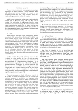 HISTORICAL ANALYSIS
The ever-evolving economic landscape presents a unique
challenge in the world of politics. The one of keeping peace
and making sure that the resources of a state are not
illegitimately taken away from it. The solution is an old one;
treaties and organizations to enforce the treaties.
In this section conflicts and resources as a main reason for
conflicts will be discussed, along with how they can be
avoided. This will lead to the importance of treaties in the
international landscape and through the analysis of treaties and
treaty organizations a parallel will be drawn between the
historic treaties and conflict and the current space situation to
show that the current treaties governing space exploration and
resources management are not viable.
A. Wars
History has seen many wars fought over resources. Hitler’s
campaign in 20th century, before the Second World War is a
perfect example of a war fought over resources. When Hitler
came to power in 1933 his whole agenda centered on making
Germany a powerful sovereign country again. There were two
important aspects to this. One was regaining areas with great
economic potential, such as Alsace and Loraine on the western
border; they were highly industrialized zones and had Iron ore
and Coal deposits. Another was to get more land. This was a
part of Lebensraum (literally ‘living space’), a German
ideology proposing expansion to give more space to the
German people. This generally advocated expansion on the
Eastern front. [52]
Another event is the period in history known as the
“Scramble for Africa” between 1881 and 1914. It is the period
of invasion, occupation, colonization and annexation of
African territories by European empires. Africa had a lot of
natural resources, ranging from coal to diamonds, and a huge
untapped potential. Furthermore the African population was
also used as a source of free labor through slavery. As
expected, with such resources available, it was not long before
war broke out, not only the war against the natives to take
control of the area, but also between different European powers
to get the biggest piece of the pie. [53]
The most recent, and one that is still relevant today, is of
the Oil War. Oil war is the term given to all the conflicts over
petroleum resources. Oil has become very important in the
modern world, as primary source of energy its significance is
unprecedented. Petroleum resources alone can run a country’s
economy such as the Middle East states, while on the other
hand import of oil can cripple a country. The result of all this is
that oil became an extremely important resource in the
international landscape, a resource that countries wage wars
over. There have been a number of conflicts over oil [54]. The
Iran-Iraq war (1980-1988), the Gulf War (1990-1991) and the
Afghan War (1978-present) are major examples of this. Some
conflicts that have control of petroleum resources as an ulterior
motive are still present today. The most recent major crisis was
Russia’s annexation of Ukraine, this not only demonstrates
Russia’s interest in controlling the oil pipeline routes, but also
that of United States [55]. And perhaps the most important is
the creation of ISIS. ISIS sits on an oil rich land, and even
though no state can legally buy oil from them, they do have a
steady income through oil sales. This location of ISIS and the
possible effect of their oil sales made it important to other
foreign powers even before they began global terrorism.
[56][57].
As it can be seen, resources are an impetus for war. And as
the previous section elaborated, space has a lot of resources
available and a space race between various parties is highly
probable. Whereas history shows, there is an equally high
probability of conflict as a result of this. And in order to avoid
this we need a comprehensive treaty system.
B. A Failed Treaty
As with anything else, it is important to learn from the
mistakes already made by others. The same goes with treaties.
It is crucial to see where the previous treaties went wrong and
to rectify them. In hope of avoiding future conflicts from
turning violent and it is of immense importance when
considered that now the domain of humans is not just restricted
to the Earth, but also includes the space.
The Treaty of Versailles of 1919 is one of the most
important treaties ever signed. It effectively brought an end of
the First World War, though unknown at the time it was
signed, it was a significant factor in the start of the Second
World War. [58]
The treaty’s ultimate failure was when Germany invaded
Poland in 1939, dragging the whole of Europe into the Second
World War. There were a number of reasons for the failure of
the treaty. One was that the treaty had been made by the
winners of the war and it was very profitable for them i.e. it
was a biased treaty where everyone was not on the table. The
treaty was generally against one country (Germany) and the
actors at the time felt that as long as one rogue state was
controlled, the peace would not be disturbed, but in reality
limitations were needed for all the countries. Another reason
was that there was no way to reinforce the terms of the treaty,
such as the clauses that called for all-around disarmament.
None of the countries wanted to reduce armaments, so no one
was there to enforce the decision either. And whereas countries
like Britain and France had agreed to keep Germany in check,
they were not ready to go to war for it or even impose sections
that would hurt their own economy. Hence it can be seen that
the ultimate weakness of the treaty was that there was no one to
stop any country from breaking it.[52]
Most of these reasons are generic, and very similar reasons
lie behind the failure of almost all treaties. And so when
planning for the future, especially in the case of forming
141
Fourth International Conference on Aerospace Science & Engineering (ICASE 2015) Proceedings
 