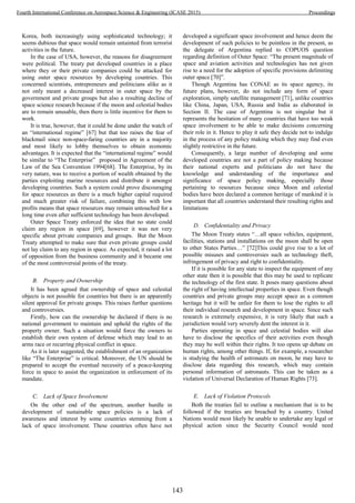 Korea, both increasingly using sophisticated technology; it
seems dubious that space would remain untainted from terrorist
activities in the future.
In the case of USA, however, the reasons for disagreement
were political. The treaty put developed countries in a place
where they or their private companies could be attacked for
using outer space resources by developing countries. This
concerned scientists, entrepreneurs and politicians alike as it
not only meant a decreased interest in outer space by the
government and private groups but also a resulting decline of
space science research because if the moon and celestial bodies
are to remain unusable, then there is little incentive for them to
work.
It is true, however, that it could be done under the watch of
an “international regime” [67] but that too raises the fear of
blackmail since non-space-faring countries are in a majority
and most likely to lobby themselves to obtain economic
advantages. It is expected that the “international regime” would
be similar to “The Enterprise” proposed in Agreement of the
Law of the Sea Convention 1994[68]. The Enterprise, by its
very nature, was to receive a portion of wealth obtained by the
parties exploiting marine resources and distribute it amongst
developing countries. Such a system could prove discouraging
for space resources as there is a much higher capital required
and much greater risk of failure, combining this with low
profits means that space resources may remain untouched for a
long time even after sufficient technology has been developed.
Outer Space Treaty enforced the idea that no state could
claim any region in space [69], however it was not very
specific about private companies and groups. But the Moon
Treaty attempted to make sure that even private groups could
not lay claim to any region in space. As expected, it raised a lot
of opposition from the business community and it became one
of the most controversial points of the treaty.
B. Property and Ownership
It has been agreed that ownership of space and celestial
objects is not possible for countries but there is an apparently
silent approval for private groups. This raises further questions
and controversies.
Firstly, how can the ownership be declared if there is no
national government to maintain and uphold the rights of the
property owner. Such a situation would force the owners to
establish their own system of defense which may lead to an
arms race or recurring physical conflict in space.
As it is later suggested, the establishment of an organization
like “The Enterprise” is critical. Moreover, the UN should be
prepared to accept the eventual necessity of a peace-keeping
force in space to assist the organization in enforcement of its
mandate.
C. Lack of Space Involvement
On the other end of the spectrum, another hurdle in
development of sustainable space policies is a lack of
awareness and interest by some countries stemming from a
lack of space involvement. These countries often have not
developed a significant space involvement and hence deem the
development of such policies to be pointless in the present, as
the delegate of Argentina replied to COPUOS question
regarding definition of Outer Space: “The present magnitude of
space and aviation activities and technologies has not given
rise to a need for the adoption of specific provisions delimiting
outer space [70]”.
Though Argentina has CONAE as its space agency, its
future plans, however, do not include any form of space
exploration, simply satellite management [71], unlike countries
like China, Japan, USA, Russia and India as elaborated in
Section II. The case of Argentina is not singular but it
represents the hesitation of many countries that have too weak
space involvement to be able to make decisions concerning
their role in it. Hence to play it safe they decide not to indulge
in the process of any policy making which they may find even
slightly restrictive in the future.
Consequently, a large number of developing and some
developed countries are not a part of policy making because
their national experts and politicians do not have the
knowledge and understanding of the importance and
significance of space policy making, especially those
pertaining to resources because since Moon and celestial
bodies have been declared a common heritage of mankind it is
important that all countries understand their resulting rights and
limitations
D. Confidentiality and Privacy
The Moon Treaty states “…all space vehicles, equipment,
facilities, stations and installations on the moon shall be open
to other States Parties…” [72]This could give rise to a lot of
possible misuses and controversies such as technology theft,
infringement of privacy and right to confidentiality.
If it is possible for any state to inspect the equipment of any
other state then it is possible that this may be used to replicate
the technology of the first state. It poses many questions about
the right of having intellectual properties in space. Even though
countries and private groups may accept space as a common
heritage but it will be unfair for them to lose the rights to all
their individual research and development in space. Since such
research is extremely expensive, it is very likely that such a
jurisdiction would very severely dent the interest in it.
Parties operating in space and celestial bodies will also
have to disclose the specifics of their activities even though
they may be well within their rights. It too opens up debate on
human rights, among other things. If, for example, a researcher
is studying the health of astronauts on moon, he may have to
disclose data regarding this research, which may contain
personal information of astronauts. This can be taken as a
violation of Universal Declaration of Human Rights [73].
E. Lack of Violation Protocols
Both the treaties fail to outline a mechanism that is to be
followed if the treaties are breached by a country. United
Nations would most likely be unable to undertake any legal or
physical action since the Security Council would need
143
Fourth International Conference on Aerospace Science & Engineering (ICASE 2015) Proceedings
 