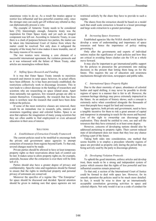 unanimous votes to do so. As a result the treaties appear to
restrict less influential and less powerful countries only, since
the stronger ones can easily get off without any rebuttal as they
can diplomatically procure a veto.
The example of Antarctic Treaty needs to be considered
here [74]. Interestingly enough, Antarctic treaty was the
inspiration for Outer Space treaty and yet such an integral
component was left out. According to Antarctic Treaty, in case
there is a clash of purposes between two parties, the matter can
be taken into International Court of Justice from where the
matter could be resolved. Not only does it safeguard the
integrity of the treaty but it also makes it more trustable, one of
the many reasons of its success.
The two treaties were missing a core element of a
successful international agreement, the violation protocols and
as it was witnessed with the failure of Moon Treaty, other
articles are meaningless without them.
F. Stifling Space Research and Funding
It is true that Outer Space Treaty intends to maximize
research and interest in outer space; however, its actual effects
have been different. As it has been previously established, the
restrictions collectively work to discourage investors. This in
turn leads to a direct decrease in the funding of researchers and
scientists who are researching on space related areas. Apart
from nationally run agencies, few research groups are able to
sustain themselves. Consequently, the research that has been
done is nowhere near the research that could have been done
without the policies.
If some of the most restrictive clauses are removed, there
would be an immediate rise in research, jobs, interest and
awareness regarding space and celestial bodies. Space is an
area that captures the imagination of many young scientists but
they are often unable to find employment or even advanced
education in their area of interest.
SOLUTIONS
A. Establishment of Extraction-Friendly Framework
The current policies need to be modified to encourage both
the private and government space agencies to attempt
extraction of resources from regions beyond Earth. To that end,
several changes need to be made.
Private parties should be allowed to have at least temporary
property rights so their reservations about lack of control can
be met. It makes sense to allow property rights on, for example,
asteroids, because after the extraction is over there will be little
left of it.
Parties should also have a greater degree of privacy and
confidentiality. Specific rules and regulations should be framed
to ensure that the rights to intellectual property and personal
privacy of astronauts are conserved.
Moreover the specifics of a regime like “The Enterprise”
for space should be discussed and decided. Special attention
should be given in making sure that space agencies are not
restricted unfairly by the share they have to provide to such a
regime.
The shares from the extraction should be based on a model
such that small scale extraction is bound to a lesser percentage
and large scale extraction to a greater percentage.
B. Increasing Space Awareness
Established agencies like the NASA should work harder to
develop a sense of understanding and importance of space
resources and hence the importance of policy making
governing it.
Only after the governments and experts of individual
nations realize the significance of such policies and how they
are critical in avoiding future clashes can the UN as a whole
move forward.
It may also be important to get international public support
for the policies to pressurize the governments into making
decisions in the present than letting them hang on for the
future. This requires the use of education and awareness
mechanisms through television, newspapers and public talks.
C. International Space Property Rights
Due to the sheer enormity of space, abundance of celestial
bodies and rapid shifting, it may never be possible to divide
regions of space in a manner that is fair to all. However, the
common heritage ideology may prove extremely impractical in
the future. As an analysis of history shows, such a concept is
extremely naïve when considered alongside the thousands of
wars that people have waged for land and resources.
Space agencies, both private and government, need to have
a tangible incentive for them to risk a great amount of capital
and manpower in attempting to reach for the moon and beyond.
Loss of the right to ownership can discourage space
exploration. They should be entitled to own, use and sell the
resources that they have extracted, to at least some degree.
However, concerns of developing nations should also be
addressed pertaining to property rights. Their current reduced
state of development does not mean that they lose any chance
of being a part of the future.
Taking both sides into consideration, one method that
seems feasible is to employ a procedure whereby regions of
space are provided as property only during the period they are
being actively used by the party to discourage gluttony.
.
D. Developing Violation Protocols
To uphold the good intentions, enforce articles and develop
trust, there needs to be a strong and independent system of
justice which ensures that the rights of less powerful and less
influential countries remain preserved.
To that end, a section of the International Court of Justice
could be formed to deal with space law. However, for its
smooth operation the policies need to be much more detailed.
In fact, it would be wise to draw up an internationally
acceptable constitution governing activities in space and
celestial objects. Not only would it act as a code of conduct for
144
Fourth International Conference on Aerospace Science & Engineering (ICASE 2015) Proceedings
 