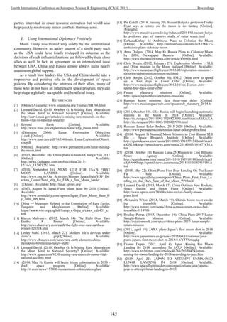 parties interested in space resource extraction but would also
help quickly resolve any minor conflicts that may arise.
E. Using International Diplomacy Positively
Moon Treaty was treated very coldly by the international
community. However, an active interest of a single party such
as the USA could have totally reshaped its outcome as the
decisions of such influential nations are followed by their close
allies as well. In fact, an agreement on an international issue
between USA, China and Russia almost always gains nearly
unanimous global support.
As a result bloc leaders like USA and China should take a
responsive and positive role in the development of space
policies. By considering the interests of their allies, many of
those who do not have an independent space program, they can
help shape a globally acceptable and beneficial treaty.
REFERENCES
[1] [Online] Available: www.islandone.org/Treaties/BH766.html
[2] Leonard David. (2010, October 4). Is Mining Rare Minerals on
the Moon Vital to National Security? [Online]. Available:
http://sservi.nasa.gov/articles/is-mining-rare-minerals-on-the-
moon-vital-to-national-security/
[3] Beyond Earth [Online]. Available:
http://www.nasa.gov/exploration/home/why_moon.html
[4] (December 2006). Lunar Exploration Objectives
(1sted.)[Online]. Available:
http://www.nasa.gov/pdf/163560main_LunarExplorationObjecti
ves.pdf
[5] [Online]. Available: http://www.permanent.com/lunar-mining-
the-moon.html
[6] (2013, December 16). China plans to launch Chang'e 5 in 2017
[Online]. Available:
http://news.xinhuanet.com/english/china/2013-
12/16/c_132971252.htm
[7] (2010, September 16). NEXT STEP FOR ESA’S FIRST
MOON LANDER [Online]. Available:
http://www.esa.int/Our_Activities/Human_Spaceflight/HSF_Dir
ectors_Corner/Next_step_for_ESA_s_first_Moon_lander
[8] [Online]. Available: http://lunar.xprize.org/
[9] (2003, August 3). Japan Plans Moon Base By 2030 [Online].
Available:
http://www.moondaily.com/reports/Japan_Plans_Moon_Base_B
y_2030_999.html
[10] China — Measures Related to the Exportation of Rare Earths,
Tungsten and Molybdenum [Online]. Available:
https://www.wto.org/english/tratop_e/dispu_e/cases_e/ds431_e.
htm
[11] Kieran Mulvaney. (2012, March 14). The Fight Over Rare
Earths: A Primer [Online]. Available:
http://news.discovery.com/earth/the-fight-over-rare-earths-a-
primer-120314.htm
[12] Lesley Stahl. (2015, March 22). Modern life’s devices under
china’s grip?[Online]. Available:
http://www.cbsnews.com/news/rare-earth-elements-china-
monopoly-60-minutes-lesley-stahl/
[13] Leonard David. (2010, October 4). Is Mining Rare Minerals on
the Moon Vital to National Security? [Online]. Available:
http://www.space.com/9250-mining-rare-minerals-moon-vital-
national-security.html
[14] (2014, May 9). Russia will begin Moon colonization in 2030 -
draft space program [Online]. Available:
http://rt.com/news/157800-russia-moon-colonization-plan/
[15] Pat Cahill. (2014, January 20). Mount Holyoke professor Darby
Dyar says a colony on the moon is no fantasy [Online].
Available:
http://www.masslive.com/living/index.ssf/2014/01/mount_holyo
ke_professor_part_of_massive_study_of_outer_space.html
[16] DeAnnaKerley. 15 Ambitious Plans to Colonize the Moon
[Online]. Available: http://mentalfloss.com/article/53588/15-
ambitious-plans-colonize-moon
[17] Anna Dolgov. (2014, May 8). Russia Plans to Colonize Moon
by 2030, Newspaper Reports [Online]. Available:
http://www.themoscowtimes.com/article/499806.html
[18] Chris Bergin. (2012, February 29). Exploration Mission 1: SLS
and Orion mission to the Moon outlined [Online]. Available:
http://www.nasaspaceflight.com/2012/02/exploration-mission-1-
sls-orion-debut-mission-moon-outlined/
[19] Chris Bergin. (2012, October 30). EM-2: Orion crew to spend
up to four days in Lunar Orbit [Online]. Available:
http://www.nasaspaceflight.com/2012/10/em-2-orion-crew-
spend-four-days-lunar-orbit/
[20] Future planetary missions [Online]. Available:
http://spaceexp.tumblr.com/future-missions
[21] Russian Moon missions face three-year delay [Online].
http://www.russianspaceweb.com/spacecraft_planetary_2014.ht
ml
[22] (2014, October 10). SRI: Russia will begin launching automatic
stations to the Moon in 2018 [Online]. Available:
http://ria.ru/space/20141003/1026822990.html#ixzz3eXhKtcXA
http://ria.ru/space/20141003/1026822990.html
[23] Russian Lunar Polar Probes, 2015-2020 [Online]. Available:
http://www.permanent.com/russian-lunar-polar-probes.html
[24] (2014, August 3) Manned Moon Mission to Cost Russia $2.8
Bln – Space Research Institute [Online]. Available:
http://sputniknews.com/russia/20140803/191677434.html#ixzz3
eXiSLeokhttp://sputniknews.com/russia/20140803/191677434.h
tml
[25] (2014, October 10) Russian Luna-25 Mission to Cost Billions:
Space Agency [Online]. Available:
http://sputniknews.com/russia/20141010/193919188.html#ixzz3
eXj6Nr00http://sputniknews.com/russia/20141010/193919188.h
tml
[26] (2015, May 22). China Plans First Ever Landing On The Lunar
Far Side [Online]. Available:
http://www.spacedaily.com/reports/China_Plans_First_Ever_La
nding_on_the_Dark_Side_of_the_Moon_999.html
[27] Leonard David. (2015, March 17). China Outlines New Rockets,
Space Station and Moon Plans [Online]. Available:
http://www.space.com/28809-china-rocket-family-moon-
plans.html
[28] Alexandra Witze. (2014, March 19). China's Moon rover awake
but immobile [Online]. Available:
http://www.nature.com/news/china-s-moon-rover-awake-but-
immobile-1.14906
[29] Bradley Perret. (2013, December 16). China Plans 2017 Lunar
Sample-Return Mission [Online]. Available:
http://aviationweek.com/space/china-plans-2017-lunar-sample-
return-mission
[30] (2015, April 19). JAXA plans Japan’s first moon shot in 2018
[Online]. Available:
http://www.japantimes.co.jp/news/2015/04/19/national/jaxa-
plans-japans-first-moon-shot-in-2018/#.VY5YSruqqkp
[31] Dianne Depra. (2015, April 4). Japan Aiming For Moon
Landing By 2018 According To JAXA [Online]. Available:
http://www.techtimes.com/articles/48266/20150424/japan-
aiming-for-moon-landing-by-2018-according-to-jaxa.htm
[32] (2015, April 22). JAPAN TO ATTEMPT UNMANNED
LUNAR LANDING IN 2018 [Online]. Available:
http://www.spaceflightinsider.com/organizations/jaxa/japans-
jaxa-to-attempt-lunar-landing-in-2018/
145
Fourth International Conference on Aerospace Science & Engineering (ICASE 2015) Proceedings
 