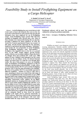 Feasibility Study to Install Firefighting Equipment on
a Cargo Helicopter
S. Shahid1
, B. Saeed2
, S. Javed3
Department of Aerospace Engineering
National University of Sciences and Technology
Pakistan
1
msohailshahid135@gmail.com
3
saad.javaid@gmail.com
Abstract— Aerial firefighting has seen recent interest with
events such as forest and domestic fires seen on the rise
across the world. Resources such as fixed wing aircraft and
helicopters have been employed for use in firefighting
setups. Aerial firefighting began around 1920 with first
attempts at dropping water aircraft onto a fire. Most of
these attempts were unsuccessful during this era, but they
provided a platform for future initiatives. In 1935, the
Aerial Fire Control experimental Project was created. At
this point, aircraft became important for fire detection.
Inspired by agricultural spraying techniques, “helitanker”
soon became the next progression in aerial firefighting.
With firefighting helicopters came “heli-rapellers” –
firefighters who rappelled down to the fire as a ground
force. In the 1960s, surplus military aircraft became
another effective way to combat wildfires. Planes like the B-
25, Douglas B-26 and Lockheed PSV could carry 1000
gallons of water. Similarly some helicopters use fire watch
cameras for the surveillance of fire. Its infrared thermal
imager can detect heat of a wild fire even through thick
smoke. The aim of this project is to carry out feasibility
study of installation of firefighting equipment on MI-171
helicopter and determine its practicability. A study will be
carried out that whether MI-171 can be used for firefighting
purposes. MI-171 has the main advantage of its reliability.
By virtue of its qualities MI-171 is successfully operated in
different conditions – whether it is heat or cold, rain or
snow, mountings or desert, sea or land. It has wide range of
mission accomplishments like transportation of up to 4000
kg cargo inside cargo compartment, transportation of up to
4000 kg cargo on external sling, SAR missions, fire-fighting,
patrolling, construction works, offshore oil rig flights,
ambulance mission etc. Keeping all the above traits in view
MI-171 can be made capable of fighting the wild fires. As it
has the ability to carry a lot of weight inside its cargo cabin
and mounted on external sling, these areas will be analyzed
especially. For this first of all volume and weight capacity
of cargo section of MI 171 helicopters will be carried out.
After that all the forces applied on the helicopter structure
will be estimated. Based on these forces the aircraft
modified CAD model will be analyzed numerically in
ANSYS software. Main focus will be on the structural and
aerodynamic analysis of the helicopter with water tank
installed inside the cargo section. For structural analysis,
Workbench software will be used. The results will be
validated by solving the problems analytically.
Index Terms— Aerospace, Firefighting, Helitanker Stress
analysis
INTRODUCTION
Wildfires are nature’s most dangerous, terrifying and
recurring phenomenon. Similarly periodic wildfires are a
natural part of echo system dynamics. A large fir has an average
cost of between $2.1 million and $4.5 million (which includes
suppression costs, social costs and the magnitude of insured
losses). On the other hand a successful initial attack on the same
large fire saves $3.3 million. Aerial firefighting has seen recent
interest with deadly events such as forest and domestic fires
went on the rise across the globe. Resources such as fixed wing
aircraft and helicopters have been employed for use in
firefighting setups. Aerial firefighting is the use of aerial
resources to suppress fires. Many aircrafts like fixed-wing,
helicopters, smoke jumpers and rappellers are used for this
purpose. A wide variety of terminology is used in the media for
the aircrafts used in aerial fighting. The term “air tanker” is used
for the fixed wing aircraft generally. One of the major
contributor towards aerial firefighting is helicopter. Helicopters
can be fitted with buckets or tanks, called helitanker for
firefighting purpose. Some of them are also fitted with foam
cannons which are mounted on their cannons.
Aerial firefighting began around 1920 with first
attempts at dropping water tanks onto a fire. Most of these
attempts were unsuccessful during that duration, but they
provided a platform for initiatives in the future. In 1935, the
Aerial Fire Control experimental Project was created. At this
point, aircraft became important for fire detection. Inspired by
agricultural spraying techniques, “helitanker” soon became the
next progression in aerial firefighting. With firefighting
helicopters came “heli-rapellers” –firefighters who rappelled
down to the fire as a ground force. In the 1960s, surplus military
aircraft became another effective way to suppress wildfires.
Aircrafts like the B-25, Douglas B-26 and Lockheed PSV were
able to carry 1000 gallons of water. Similarly some helicopters
use fire-watch cameras for fire surveillance. Its infrared thermal
147
Fourth International Conference on Aerospace Science & Engineering (ICASE 2015) Proceedings
 