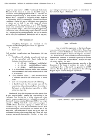 imager can detect heat of a wild fire even through thick smoke.
The aim of this project is to carry out feasibility study of
installation of firefighting equipment on MI-171 helicopter and
determine its practicability. A study will be carried out that
whether MI-171 can be used for firefighting purposes. By virtue
of its qualities MI-171 is successfully operated in different
conditions – whether it is heat or cold, rain or snow, mountings
or desert, sea or land. It has wide range of mission
accomplishments like transportation of up to 4000 kg cargo
inside cargo compartment, transportation of up to 4000 kg
cargo on external sling, SAR missions, fire-fighting, patrolling,
construction works, offshore oil rig flights, ambulance mission
etc. a design of the firefighting equipment, that is to be installed
will be given first, and then the whole design will be analyzed.
METHODOLOGY
Firefighting helicopters are classified in two
categories based on firefighting mechanism and apparatus
 Helitanker
 Bambi bucket
Both have their own advantages and disadvantages which are
as follows
 Firefighting with helitanker aircraft speed limits are
not that much affect while Bambi bucket has the
limitation of maximum speed i.e.
o 80 – 120 kph (with empty bambi bucket)
o 60 – 180 kph (with filled bambi bucket)
o 60 – 80 kph (while dumping water)
 If we exceed these limits the bucket starts swinging
forth and backward, and even it can touch the tail rotor
of the helicopter
 During operation aircraft CG is not disturbed in case
of helitanker while the CG shifts in case of bambi
bucket
 Extra care is required during take-off and landing
 In Bambi bucket, the fire retardant can only be
concentrated at the point exactly below the opening of
the bucket, no other direction is possible, as it falls
with action of gravity
Based on the above discussion we selected to operate from
a water tank (helitanker) installed the cargo section of our
Helicopter. Now for this first of all the volume and weight
capacity of cargo compartment were evaluated from manuals of
the aircraft. Volume capacity of helicopter 12.5 𝑚3
and weight
capacity is 4000 kg. First of all a water tank was designed in
CATIA software. Its volume capacity was 3200𝑚3
. To avoid
column buckling and resist the circumferential stresses, bulk
heads and stringers were integrated with internal skin of the
water tank. These bulk heads are having hole so that water can
easily pass in between the section of the tank. These bulk head
structures also avoid sloshing effect. Similarly to resist axial
and bending loads formers were integrated on internal skin of
the water tank. Figure 1: Helitanker
Figure 1: Helitanker
Now to install this equipment on the floor of cargo
compartment, there are mounts available on it for the auxiliary
fuel tanks. Auxiliary fuel tanks are extra fuel tanks which are
carried by the helicopters to increase the range and endurance.
Once the fuel from the main fuel tanks is consumed completely,
then these are connected to the engine. Generally the volume
capacity of a single tank is almost 800𝑚3
. A cargo helicopter
can carry 4 auxiliary fuel tanks.
But the distances among them are according to the
dimension of the stands of auxiliary fuel tanks. A model
simulating the floor of the aircraft was generated in CATIA
software. The hard points are prominent in the following
diagram. Figure 2: Floor of Cargo Compartment
Figure 2: Floor of Cargo Compartment
148
Fourth International Conference on Aerospace Science & Engineering (ICASE 2015) Proceedings
 