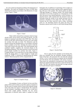 So a new stand was designed according to the dimensions of
helitanker. The stand was installed on a layer of CFRP sheet
which has the mounts in accordance with dimensions of cargo
section. Figure 3: Stand
Figure 3: Stand
Water will be released from emergency hatch of cargo
aircraft which will go down with action of gravity. For this
purpose an opening is provided in the CFRP sheet. This sheet
will fix on the floor with the help of screws just as the stands
for auxiliary fuel tanks are fixed. The dimensions and the
distance between the threaded holes is in accordance with hard
points available on the floor. Similarly the stand to hold the
water tank is fixed on the same sheet. This whole package when
combined together completes the structural design of the
firefighting equipment. This whole structure is fixed on the hard
points already available for auxiliary fuel tanks. Figure 4:
Complete Design. As our main focus is on the weight constraint
during the design phase so a high strength to weight ratio
composite “CFRP” is selected for manufacturing and further
analysis. Material properties will be computed later on.
Figure 4: Complete Design
For pumping of water, an Electric In-Line axial flow
pump will be used in whish an axial flow pump is mounted on
the free end of a snorkel which is fixed on the onboard storage
tank on the other end. Figure 5: Snorkel Pump. We could also
use the hydraulic centrifugal pump but then we would have
faced some weight penalty. Similarly the low power
requirement of electrical motor makes it suitable for small
helicopters also. In addition to its advantage of low weight, it is
axially balanced with snorkel, and thus easily supported and in-
line with axis of the snorkel. This electric pump can deliver
1000 gpm through a 6” diameter snorkel. The snorkel length
varies from 12 to 15 feet. It operates on 7.5 horsepower. It will
draw this power from onboard generator. In this invention, an
electrical power cable extends from the electrical source of
helicopter along the outside of the snorkel and goes into the
protective shrouding on the pump unit. Once the pump is
lowered into the water reservoirs such as lakes, swimming
pools etc. the shrouding protects the pump unit from any
hazardous material such as rocks or wall of pool during filling.
Figure 5: Snorkel Pump
Now to spray the fire retardant on the burning fire,
doors are extended from the helitanker through emergency
hatch of the floor. The maximum flow rate from this opening
will be 1.19 m3
/s. Once the doors are opened, the fire retardant
will fall directly from the helitanker with action of gravity.
These doors are controlled by microprocessor which actually
adjusts for airspeed and allow the doors to open for the flow of
water. The flow rate matches the particular coverage selected
by the pilot himself. Figure 6: Helitanker
Figure 6: Helitanker
149
Fourth International Conference on Aerospace Science & Engineering (ICASE 2015) Proceedings
 