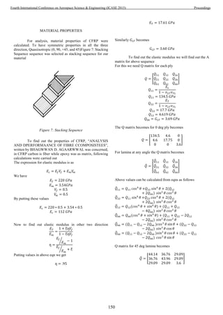 MATERIAL PROPERTIES
For analysis, material properties of CFRP were
calculated. To have symmetric properties in all the three
direction, Quasiisotropic (0, 90, +45, and 45)Figure 7: Stacking
Sequence sequence was selected as stacking sequence for our
material
Figure 7: Stacking Sequence
To find out the properties of CFRP, “ANALYSIS
AND DPERFORMAANCE OF FIBRE CCOMPOSISTEES”,
written by BHAGWWAN D. AGAARWWAL was concerned,
in CFRP carbon is fiber while epoxy was as matrix, following
calculations were carried out
The expression for elastic modulus is as
𝐸𝑐 = 𝐸𝑓 𝑉𝑓 + 𝐸 𝑚 𝑉𝑚
We have
𝐸𝑓 = 220 𝐺𝑃𝑎
𝐸 𝑚 = 3.54𝐺𝑃𝑎
𝑉𝑓 = 0.5
𝑉𝑚 = 0.5
By putting these values
𝐸𝑐 = 220 ∗ 0.5 + 3.54 ∗ 0.5
𝐸𝑐 = 112 𝐺𝑃𝑎
Now to find out elastic modulus in other two direction
𝐸 𝑇
𝐸 𝑚
=
1 + Ƹƞ𝑉𝑓
1 − Ƹƞ𝑉𝑓
ƞ =
𝐸𝑓
𝐸 𝑚
⁄ − 1
𝐸𝑓
𝐸 𝑚
⁄ + Ƹ
Putting values in above eqn we get
ƞ = .95
𝐸 𝑇 = 17.61 𝐺𝑃𝑎
Similarly 𝐺 𝐿𝑇 becomes
𝐺 𝐿𝑇 = 3.60 𝐺𝑃𝑎
To find out the elastic modulus we will find out the A
matrix for above sequence
For this we need Q matrix for each ply
𝑄 = [
𝑄11 𝑄12 𝑄16
𝑄21 𝑄22 𝑄26
𝑄61 𝑄62 𝑄66
]
𝑄11 =
𝐸𝐿
1 − 𝑣 𝐿𝑇 𝑣 𝑇𝐿
𝑄11 = 134.5 𝐺𝑃𝑎
𝑄22 =
𝐸 𝑇
1 − 𝑣 𝐿𝑇 𝑣 𝑇𝐿
𝑄22 = 17.7 𝐺𝑃𝑎
𝑄12 = 4.619 𝐺𝑃𝑎
𝑄66 = 𝐺 𝐿𝑇 = 3.69 𝐺𝑃𝑎
The Q matrix becomes for 0 deg ply becomes
𝑄 = [
134.5 4.6 0
4.6 17.75 0
0 0 3.6
]
For lamina at any angle the Q matrix becomes
𝑄̅ = [
𝑄̅11 𝑄̅12 𝑄̅16
𝑄̅21 𝑄̅22 𝑄̅26
𝑄̅61 𝑄̅62 𝑄̅66
]
Above values can be calculated from eqns as follows
𝑄̅11 = 𝑄11 𝑐𝑜𝑠4
𝜃 +𝑄22 𝑠𝑖𝑛4
𝜃 + 2(𝑄12
+ 2𝑄66) 𝑠𝑖𝑛2
𝜃 𝑐𝑜𝑠2
𝜃
𝑄̅22 = 𝑄11 𝑠𝑖𝑛4
𝜃 +𝑄22 𝑐𝑜𝑠4
𝜃 + 2(𝑄12
+ 2𝑄66) 𝑠𝑖𝑛2
𝜃 𝑐𝑜𝑠2
𝜃
𝑄̅12 = 𝑄12(𝑐𝑜𝑠4
𝜃 + 𝑠𝑖𝑛4
𝜃) + (𝑄11 + 𝑄12
− 4𝑄66) 𝑠𝑖𝑛2
𝜃 𝑐𝑜𝑠2
𝜃
𝑄̅66 = 𝑄66(𝑐𝑜𝑠4
𝜃 + 𝑠𝑖𝑛4
𝜃) + (𝑄11 + 𝑄22 − 2𝑄12
− 2𝑄66) 𝑠𝑖𝑛2
𝜃 𝑐𝑜𝑠2
𝜃
𝑄̅66 = (𝑄11 − 𝑄12 − 2𝑄66 )𝑐𝑜𝑠3
𝜃 sin 𝜃 + (𝑄22 − 𝑄12
− 2𝑄66) 𝑠𝑖𝑛3
𝜃 cos 𝜃
𝑄̅66 = (𝑄11 − 𝑄12 − 2𝑄66 )𝑠𝑖𝑛3
𝜃 cos 𝜃 + (𝑄22 − 𝑄12
− 2𝑄66) 𝑐𝑜𝑠3
𝜃 sin 𝜃
Q matrix for 45 deg lamina becomes
𝑄̅ = [
44.14 36.76 29.09
36.76 43.96 29.09
29.09 29.09 3.6
]
150
Fourth International Conference on Aerospace Science & Engineering (ICASE 2015) Proceedings
 