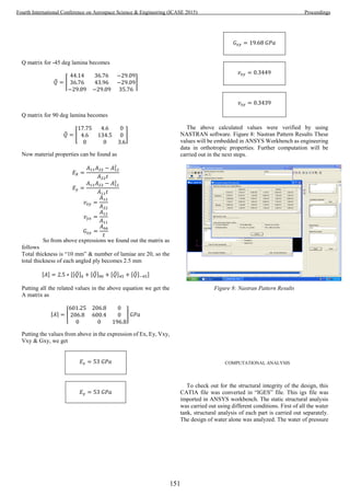 Q matrix for -45 deg lamina becomes
𝑄̅ = ⌈
44.14 36.76 −29.09
36.76 43.96 −29.09
−29.09 −29.09 35.76
⌉
Q matrix for 90 deg lamina becomes
𝑄̅ = [
17.75 4.6 0
4.6 134.5 0
0 0 3.6
]
Now material properties can be found as
𝐸 𝑋 =
𝐴11 𝐴22 − 𝐴12
2
𝐴22 𝑡
𝐸 𝑦 =
𝐴11 𝐴22 − 𝐴12
2
𝐴11 𝑡
𝑣𝑥𝑦 =
𝐴12
𝐴22
𝑣 𝑦𝑥 =
𝐴12
𝐴11
𝐺𝑥𝑦 =
𝐴66
𝑡
So from above expressions we found out the matrix as
follows
Total thickness is “10 mm” & number of lamiae are 20, so the
total thickness of each angled ply becomes 2.5 mm
[𝐴] = 2.5 ∗ [[𝑄̅]0 + [𝑄̅]90 + [𝑄̅]45 + [𝑄̅]−45]
Putting all the related values in the above equation we get the
A matrix as
⌈𝐴⌉ = [
601.25 206.8 0
206.8 600.4 0
0 0 196.8
] 𝐺𝑃𝑎
Putting the values from above in the expression of Ex, Ey, Vxy,
Vxy & Gxy, we get
𝐸𝑥 = 53 𝐺𝑃𝑎
𝐸 𝑦 = 53 𝐺𝑃𝑎
𝐺𝑥𝑦 = 19.68 𝐺𝑃𝑎
𝑣𝑥𝑦 = 0.3449
𝑣𝑥𝑦 = 0.3439
The above calculated values were verified by using
NASTRAN software. Figure 8: Nastran Pattern Results These
values will be embedded in ANSYS Workbench as engineering
data in orthotropic properties. Further computation will be
carried out in the next steps.
Figure 8: Nastran Pattern Results
COMPUTATIONAL ANALYSIS
To check out for the structural integrity of the design, this
CATIA file was converted in “IGES” file. This igs file was
imported in ANSYS workbench. The static structural analysis
was carried out using different conditions. First of all the water
tank, structural analysis of each part is carried out separately.
The design of water alone was analyzed. The water of pressure
151
Fourth International Conference on Aerospace Science & Engineering (ICASE 2015) Proceedings
 
