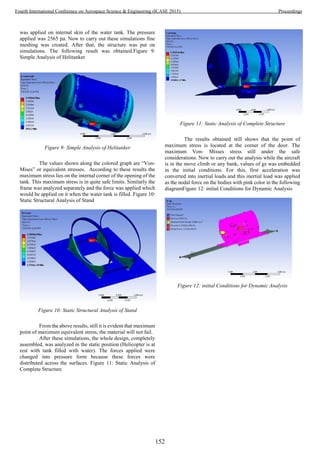 was applied on internal skin of the water tank. The pressure
applied was 2565 pa. Now to carry out these simulations fine
meshing was created. After that, the structure was put on
simulations. The following result was obtained.Figure 9:
Simple Analysis of Helitanker
Figure 9: Simple Analysis of Helitanker
The values shown along the colored graph are “Von-
Mises” or equivalent stresses. According to these results the
maximum stress lies on the internal corner of the opening of the
tank. This maximum stress is in quite safe limits. Similarly the
frame was analyzed separately and the force was applied which
would be applied on it when the water tank is filled. Figure 10:
Static Structural Analysis of Stand
Figure 10: Static Structural Analysis of Stand
From the above results, still it is evident that maximum
point of maximum equivalent stress, the material will not fail.
After these simulations, the whole design, completely
assembled, was analyzed in the static position (Helicopter is at
rest with tank filled with water). The forces applied were
changed into pressure form because these forces were
distributed across the surfaces. Figure 11: Static Analysis of
Complete Structure
Figure 11: Static Analysis of Complete Structure
The results obtained still shows that the point of
maximum stress is located at the corner of the door. The
maximum Von- Misses stress still under the safe
considerations. Now to carry out the analysis while the aircraft
is in the move climb or any bank, values of gs was embedded
in the initial conditions. For this, first acceleration was
converted into inertial loads and this inertial load was applied
as the nodal force on the bodies with pink color in the following
diagramFigure 12: initial Conditions for Dynamic Analysis
Figure 12: initial Conditions for Dynamic Analysis
152
Fourth International Conference on Aerospace Science & Engineering (ICASE 2015) Proceedings
 