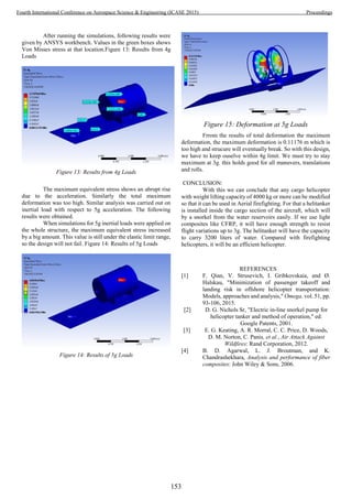 After running the simulations, following results were
given by ANSYS workbench. Values in the green boxes shows
Von Misses stress at that location.Figure 13: Results from 4g
Loads
Figure 13: Results from 4g Loads
The maximum equivalent stress shows an abrupt rise
due to the acceleration. Similarly the total maximum
deformation was too high. Similar analysis was carried out on
inertial load with respect to 5g acceleration. The following
results were obtained.
When simulations for 5g inertial loads were applied on
the whole structure, the maximum equivalent stress increased
by a big amount. This value is still under the elastic limit range,
so the design will not fail. Figure 14: Results of 5g Loads
Figure 14: Results of 5g Loads
Figure 15: Deformation at 5g Loads
Frrom the results of total deformation the maximum
deformation, the maximum deformation is 0.11176 m which is
too high and strucure will eventually break. So with this design,
we have to keep ouselve within 4g limit. We must try to stay
maximum at 3g. this holds good for all manuvers, translations
and rolls.
CONCLUSION:
With this we can conclude that any cargo helicopter
with weight lifting capacity of 4000 kg or more can be modified
so that it can be used in Aerial firefighting. For that a helitanker
is installed inside the cargo section of the aircraft, which will
by a snorkel from the water reservoirs easily. If we use light
composites like CFRP, it will have enough strength to resist
flight variations up to 3g. The helitanker will have the capacity
to carry 3200 liters of water. Compared with firefighting
helicopters, it will be an efficient helicopter.
REFERENCES
[1] F. Qian, V. Strusevich, I. Gribkovskaia, and Ø.
Halskau, "Minimization of passenger takeoff and
landing risk in offshore helicopter transportation:
Models, approaches and analysis," Omega, vol. 51, pp.
93-106, 2015.
[2] D. G. Nichols Sr, "Electric in-line snorkel pump for
helicopter tanker and method of operation," ed:
Google Patents, 2001.
[3] E. G. Keating, A. R. Morral, C. C. Price, D. Woods,
D. M. Norton, C. Panis, et al., Air Attack Against
Wildfires: Rand Corporation, 2012.
[4] B. D. Agarwal, L. J. Broutman, and K.
Chandrashekhara, Analysis and performance of fiber
composites: John Wiley & Sons, 2006.
153
Fourth International Conference on Aerospace Science & Engineering (ICASE 2015) Proceedings
 