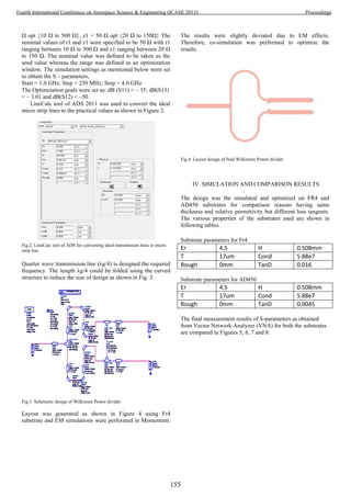 Ω opt {10 Ω to 500 Ω}, z1 = 50 Ω opt {20 Ω to 150Ω} The
nominal values of r1 and z1 were specified to be 50 Ω with r1
ranging between 10 Ω to 500 Ω and z1 ranging between 20 Ω
to 150 Ω. The nominal value was defined to be taken as the
seed value whereas the range was defined as an optimization
window. The simulation settings as mentioned below were set
to obtain the S – parameters,
Start = 1.0 GHz; Step = 250 MHz; Stop = 4.0 GHz
The Optimization goals were set as: dB (S11) < – 35; dB(S13)
= – 3.01 and dB(S12) < –50.
LineCalc tool of ADS 2011 was used to convert the ideal
micro strip lines to the practical values as shown in Figure 2.
Fig.2. LineCalc tool of ADS for converting ideal transmission lines to micro
strip line
Quarter wave transmission line (λg/4) is designed the required
frequency. The length λg/4 could be folded using the curved
structure to reduce the size of design as shown in Fig. 3.
Fig.3. Schematic design of Wilkinson Power divider
Layout was generated as shown in Figure 4 using Fr4
substrate and EM simulations were performed in Momentum.
The results were slightly deviated due to EM effects.
Therefore, co-simulation was performed to optimize the
results.
Fig.4. Layout design of final Wilkinson Power divider
IV. SIMULATION AND COMPARISON RESULTS
The design was the simulated and optimized on FR4 and
AD450 substrates for comparison reasons having same
thickness and relative permittivity but different loss tangents.
The various properties of the substrates used are shown in
following tables.
Substrate parameters for Fr4
Er 4.5 H 0.508mm
T 17um Cond 5.88e7
Rough 0mm TanD 0.016
Substrate parameters for AD450
Er 4.5 H 0.508mm
T 17um Cond 5.88e7
Rough 0mm TanD 0.0045
The final measurement results of S-parameters as obtained
from Vector Network Analyzer (VNA) for both the substrates
are compared in Figures 5, 6, 7 and 8:
155
Fourth International Conference on Aerospace Science & Engineering (ICASE 2015) Proceedings
 