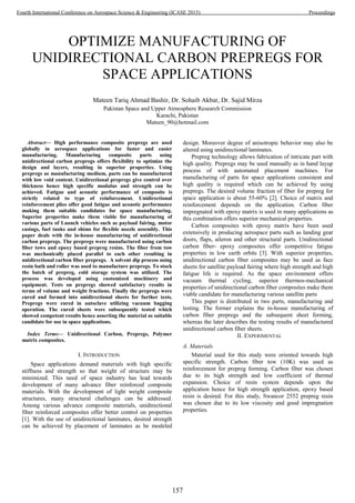 OPTIMIZE MANUFACTURING OF
UNIDIRECTIONAL CARBON PREPREGS FOR
SPACE APPLICATIONS
Mateen Tariq Ahmad Bashir, Dr. Sohaib Akbar, Dr. Sajid Mirza
Pakistan Space and Upper Atmosphere Research Commission
Karachi, Pakistan
Mateen_90@hotmail.com
Abstract— High performance composite prepregs are used
globally in aerospace applications for faster and easier
manufacturing. Manufacturing composite parts using
unidirectional carbon prepregs offers flexibility to optimize the
design and layers, resulting in superior properties. Using
prepregs as manufacturing medium, parts can be manufactured
with low void content. Unidirectional prepregs give control over
thickness hence high specific modulus and strength can be
achieved. Fatigue and acoustic performance of composite is
strictly related to type of reinforcement. Unidirectional
reinforcement plies offer good fatigue and acoustic performance
making them suitable candidates for space manufacturing.
Superior properties make them viable for manufacturing of
various parts of Launch vehicles such as payload fairing, motor
casings, fuel tanks and shims for flexible nozzle assembly. This
paper deals with the in-house manufacturing of unidirectional
carbon prepregs. The prepregs were manufactured using carbon
fiber tows and epoxy based prepreg resins. The fiber from tow
was mechanically placed parallel to each other resulting in
unidirectional carbon fiber prepregs. A solvent dip process using
resin bath and roller was used to manufacture prepregs. To stock
the batch of prepreg, cold storage system was utilized. The
process was developed using customized machinery and
equipment. Tests on prepregs showed satisfactory results in
terms of volume and weight fractions. Finally the prepregs were
cured and formed into unidirectional sheets for further tests.
Prepregs were cured in autoclave utilizing vacuum bagging
operation. The cured sheets were subsequently tested which
showed competent results hence asserting the material as suitable
candidate for use in space applications.
Index Terms— Unidirectional Carbon, Prepregs, Polymer
matrix composites.
I. INTRODUCTION
Space applications demand materials with high specific
stiffness and strength so that weight of structure may be
minimized. This need of space industry has lead towards
development of many advance fiber reinforced composite
materials. With the development of light weight composite
structures, many structural challenges can be addressed.
Among various advance composite materials, unidirectional
fiber reinforced composites offer better control on properties
[1]. With the use of unidirectional laminates, desired strength
can be achieved by placement of laminates as be modeled
design. Moreover degree of anisotropic behavior may also be
altered using unidirectional laminates.
Prepreg technology allows fabrication of intricate part with
high quality. Prepregs may be used manually as in hand layup
process of with automated placement machines. For
manufacturing of parts for space applications consistent and
high quality is required which can be achieved by using
prepregs. The desired volume fraction of fiber for prepreg for
space application is about 55-60% [2]. Choice of matrix and
reinforcement depends on the application. Carbon fiber
impregnated with epoxy matrix is used in many applications as
this combination offers superior mechanical properties.
Carbon composites with epoxy matrix have been used
extensively in producing aerospace parts such as landing gear
doors, flaps, aileron and other structural parts. Unidirectional
carbon fiber- epoxy composites offer competitive fatigue
properties in low earth orbits [3]. With superior properties,
unidirectional carbon fiber composites may be used as face
sheets for satellite payload fairing where high strength and high
fatigue life is required. As the space environment offers
vacuum thermal cycling, superior thermos-mechanical
properties of unidirectional carbon fiber composites make them
viable candidate for manufacturing various satellite parts
This paper is distributed in two parts, manufacturing and
testing. The former explains the in-house manufacturing of
carbon fiber prepregs and the subsequent sheet forming,
whereas the later describes the testing results of manufactured
unidirectional carbon fiber sheets.
II. EXPERIMENTAL
A. Materials
Material used for this study were oriented towards high
specific strength. Carbon fiber tow (10K) was used as
reinforcement for prepreg forming. Carbon fiber was chosen
due to its high strength and low coefficient of thermal
expansion. Choice of resin system depends upon the
application hence for high strength application, epoxy based
resin is desired. For this study, Swancor 2552 prepreg resin
was chosen due to its low viscosity and good impregnation
properties.
157
Fourth International Conference on Aerospace Science & Engineering (ICASE 2015) Proceedings
 