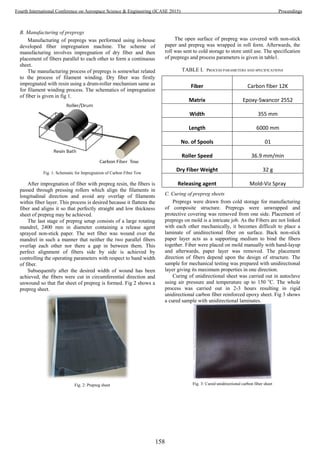 B. Manufacturing of prepregs
Manufacturing of prepregs was performed using in-house
developed fiber impregnation machine. The scheme of
manufacturing involves impregnation of dry fiber and then
placement of fibers parallel to each other to form a continuous
sheet.
The manufacturing process of prepregs is somewhat related
to the process of filament winding. Dry fiber was firstly
impregnated with resin using a drum-roller mechanism same as
for filament winding process. The schematics of impregnation
of fiber is given in fig 1.
Fig. 1: Schematic for Impregnation of Carbon Fiber Tow
After impregnation of fiber with prepreg resin, the fibers is
passed through pressing rollers which align the filaments in
longitudinal direction and avoid any overlap of filaments
within fiber layer. This process is desired because it flattens the
fiber and aligns it so that perfectly straight and low thickness
sheet of prepreg may be achieved.
The last stage of prepreg setup consists of a large rotating
mandrel, 2400 mm in diameter containing a release agent
sprayed non-stick paper. The wet fiber was wound over the
mandrel in such a manner that neither the two parallel fibers
overlap each other nor there a gap in between them. This
perfect alignment of fibers side by side is achieved by
controlling the operating parameters with respect to band width
of fiber.
Subsequently after the desired width of wound has been
achieved, the fibers were cut in circumferential direction and
unwound so that flat sheet of prepreg is formed. Fig 2 shows a
prepreg sheet.
Fig. 2: Prepreg sheet
The open surface of prepreg was covered with non-stick
paper and prepreg was wrapped in roll form. Afterwards, the
roll was sent to cold storage to store until use. The specification
of prepregs and process parameters is given in table1.
TABLE I. PROCESS PARAMETERS AND SPECIFICATIONS
Fiber Carbon fiber 12K
Matrix Epoxy-Swancor 2552
Width 355 mm
Length 6000 mm
No. of Spools 01
Roller Speed 36.9 mm/min
Dry Fiber Weight 32 g
Releasing agent Mold-Viz Spray
C. Curing of prepreg sheets
Prepregs were drawn from cold storage for manufacturing
of composite structure. Prepregs were unwrapped and
protective covering was removed from one side. Placement of
prepregs on mold is a intricate job. As the Fibers are not linked
with each other mechanically, it becomes difficult to place a
laminate of unidirectional fiber on surface. Back non-stick
paper layer acts as a supporting medium to bind the fibers
together. Fiber were placed on mold manually with hand-layup
and afterwards, paper layer was removed. The placement
direction of fibers depend upon the design of structure. The
sample for mechanical testing was prepared with unidirectional
layer giving its maximum properties in one direction.
Curing of unidirectional sheet was carried out in autoclave
using air pressure and temperature up to 150 o
C. The whole
process was carried out in 2-3 hours resulting in rigid
unidirectional carbon fiber reinforced epoxy sheet. Fig 3 shows
a cured sample with unidirectional laminates.
Fig. 3: Cured unidirectional carbon fiber sheet
158
Fourth International Conference on Aerospace Science & Engineering (ICASE 2015) Proceedings
 