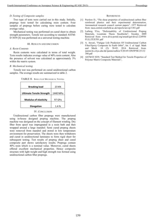 D. Testing of Composite samples
Two type of tests were carried out in this study. Initially,
prepregs were tested for calculating resin content. Four
samples of prepregs before curing were tested to calculate
average value.
Mechanical testing was performed on cured sheet to obtain
strength parameters. Tensile test according to standard ASTM-
D 3039 [4] was performed on a universal testing machine.
III. RESULTS AND DISCUSSION
A. Resin Contents
Resin contents were calculated in terms of total weight.
Tests results indicates average value of 40% resin content. Also
the presence of solvent was calculated as approximately 3%
within the matrix system.
B. Mechanical testing
Tensile test was performed on cured unidirectional carbon
samples. The average results are summarized in table 2.
TABLE II. RESULTS OF MECHANICAL TESTING
Breaking load 23 KN
Ultimate Tensile Strength 1440 MPa
Modulus of elasticity 97 GPa
Elongation 1.4 %
IV. CONCLUSION
Unidirectional carbon fiber prepregs were manufactured
using in-house designed prepreg machine. The prepreg
machine was designed on the concept of filament winding. Dry
fiber from spool was impregnated in a resin bath and then
wrapped around a large mandrel. Semi cured prepreg sheets
were removed from mandrel and stored in low temperature
environment for preservation. The sheets were then withdrawn
and cured in unidirectional laminates to form rigid sheet for
subsequent testing. Test results of prepreg sheet and cured
composite part shows satisfactory results. Prepregs contain
40% resin which is a nominal value. Moreover, cured sheets
offered excellent mechanical properties. Hence composite
structure with light weight and high strength was formed using
unidirectional carbon fiber prepregs.
REFERENCES
[1] Purslow D., “The shear properties of unidirectional carbon fiber
reinforced plastics and their experimental determination,
Aeronautical research council current papers”, 1977 Retrieved
from: naca.central.cranfield.ac.uk/reports/arc/cp/1381.pdf
[2] Larberg Ylva, “Deformability of Unidirectional Prepreg
Materials, Licentiate Thesis Stockholm”, Sweden. 2009
Retrieved from: www.diva-portal.org/smash/get/diva2:224958/
FULLTEXT01.pdf
[3] A. Anvari, “Fatigue Life Prediction Of Unidirectional Carbon
Fiber/Epoxy Composite In Earth Orbit”, Int. J. of Appl. Math
and Mech. 10 (5): 58-85, 2014 Retrieved from:
ijamm.bc.cityu.edu.hk/ijamm/outbox/Y2014V10N5P58C25132
388.pdf
[4] ASTM D 3039, “Standard Test Method for Tensile Properties of
Polymer Matrix Composite Materials”,
159
Fourth International Conference on Aerospace Science & Engineering (ICASE 2015) Proceedings
 