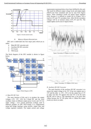Figure.2 In-rush current Limits.
II. MODULE DESIGN DESCRIPTION
EPC unit is subdivided into four major parts which are as
under:
 Main DC-DC converter unit
 Auxiliary DC-DC converter
 TC Circuit
 TM Circuit
The block diagram of the EPC module is shown in figure
below:
Figure.3 Block Diagram of EPC.
A. Main DC-DC Unit
The main function of this unit is to produce the output
voltages (-5V, 12V +6V) for C-band RF and the local
oscillator chain at different output power levels and 12V for
under voltage / over current protection (voltage used in
different modules on EPC PCB board). It is implemented
using half bridge topology using rectifier, output filter and
voltage regulator modules. The output current and voltage
requirements mentioned above have been fulfilled by this unit.
The result for different output voltage levels and output ripple
(50mV) has been simulated and can be seen from figures
below. These simulation results are before linear regulator
(LR), because it is difficult to model LR in P-Spice. LR is
used on 12V and -5V secondary lines. After LR the secondary
voltages will be at nominal values (12V,-5V and 6V). The
output ripples can be seen in figures below.
Figure 4 Secondary 6V Ripples Level (20mV max.)
Figure 5 Secondary 15V Ripples (35mV max.)
B. Auxiliary DC-DC Converter
The main function of the auxiliary DC-DC converter is to
ensure the output voltage to be -5V. It has two outputs one is
15V and the other is -15V, -15V is for the output line of -5V
to make sure that -5V appears first and 15V is for the main
DC-DC unit to start it. The operating time is not more than
100ms because the TC ON pulse time is 100ms.The output
results are shown as under.
162
Fourth International Conference on Aerospace Science & Engineering (ICASE 2015) Proceedings
 