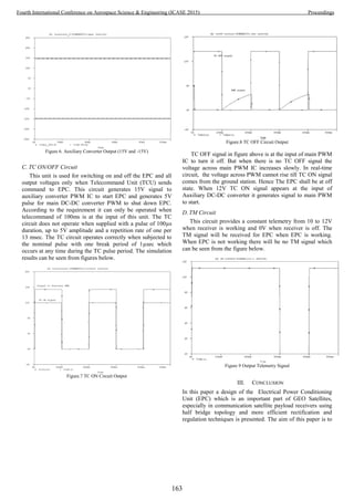 Figure 6. Auxiliary Converter Output (15V and -15V)
C. TC ON/OFF Circuit
This unit is used for switching on and off the EPC and all
output voltages only when Telecommand Unit (TCU) sends
command to EPC. This circuit generates 15V signal to
auxiliary converter PWM IC to start EPC and generates 5V
pulse for main DC-DC converter PWM to shut down EPC.
According to the requirement it can only be operated when
telecommand of 100ms is at the input of this unit. The TC
circuit does not operate when supplied with a pulse of 100µs
duration, up to 5V amplitude and a repetition rate of one per
13 msec. The TC circuit operates correctly when subjected to
the nominal pulse with one break period of 1µsec which
occurs at any time during the TC pulse period. The simulation
results can be seen from figures below.
Figure.7 TC ON Circuit Output
Figure.8 TC OFF Circuit Output
TC OFF signal in figure above is at the input of main PWM
IC to turn it off. But when there is no TC OFF signal the
voltage across main PWM IC increases slowly. In real-time
circuit, the voltage across PWM cannot rise till TC ON signal
comes from the ground station. Hence The EPC shall be at off
state. When 12V TC ON signal appears at the input of
Auxiliary DC-DC converter it generates signal to main PWM
to start.
D. TM Circuit
This circuit provides a constant telemetry from 10 to 12V
when receiver is working and 0V when receiver is off. The
TM signal will be received for EPC when EPC is working.
When EPC is not working there will be no TM signal which
can be seen from the figure below.
Figure 9 Output Telemetry Signal
III. CONCLUSION
In this paper a design of the Electrical Power Conditioning
Unit (EPC) which is an important part of GEO Satellites,
especially in communication satellite payload receivers using
half bridge topology and more efficient rectification and
regulation techniques is presented. The aim of this paper is to
163
Fourth International Conference on Aerospace Science & Engineering (ICASE 2015) Proceedings
 
