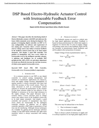DSP Based Electro-Hydraulic Actuator Control
with Irretraceable Feedback Error
Compensation
Najam-Ud-Din Ahmed, Syed Aleem Azhar, Khadim Hussain
Abstract—This paper describes the interfacing detail of
Electro-Hydraulic actuator with DSP and addresses the
issues which commonly occur during development. The
purpose of designing digital controller on DSP is it’s
easy configurability via software and requirement of
less analog part. Scenarios where a dc-dc converter
used as voltage source may induce erroneous feedback
in the feedback control system due to its dual output
mismatch. And despite a good PID controller real
position of manipulator may have errors which are
irretraceable even by the intelligent controller schemes.
A judicious and intelligent use of available DSP
peripherals like ADCs, DACs etc and minor adjustment
of circuit can effectively increase the real time accuracy
of whole system against irretraceable errors.
Keywords—DSP based PID, PID Controller,
Irretraceable error, Erroneous feedback compensation
I. INTRODUCTION
It is common practice to use DSP or any digital
controller to control analog manipulators and
actuators in mechatronic applications [3]. However,
noise and supply voltage accuracy dependability of
analog systems is always associated with them and
affect the accuracy of the overall system. There are
many advanced as well as conventional control
schemes to increase the performance of the actuator
[2] but these schemes might be less affective if the
feedback is erroneous or we have high tolerances in
the supply voltages. This paper discusses such a
scenario where a dc-dc converter used as voltage
source may induce errors in the feedback system due
to its dual output mismatch. And despite a good
controller real position of manipulator may have
errors which are irretraceable by the intelligent
controller schemes. In addition, use of digital
controller specially a DSP helps in generation of real
time rate for interfacing. Although various techniques
are available for getting precise band-gap reference
voltage [1] but DSP based controller also adds noise
immunity which is always associated with analog
systems.
II. PROBLEM STATEMENT
Two hydraulic pistons are used in a robotic arm
for high speed application prototype. Feedback is
based on linear potentiometer for which dual supply is
required. It is known that 1% error in supply voltage
will produce same error in the feedback which will be
not traceable in potentiometer based feedbacks and
still be added in the real position of actuator.
Output Voltage (Vout) at potentiometer viper is,
(1)
(2)
(3)
(4)
(5)
( )
(6)
This error may be induced due to two factors
1. Due to tolerance in supply
2. Due to mismatch in dual supply
There is always a pinch of tolerance in supply and
it is always expensive to use high grade supply unit or
165
Fourth International Conference on Aerospace Science & Engineering (ICASE 2015) Proceedings
 