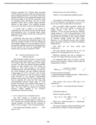 reference generation ICs. Thermal drifts associated
with the electronics circuits make this tolerance/error
always changing. Moreover, it is common observation
that plus side load is always greater than negative side
load of the supply or any DC-DC converters which
are dependent upon percentage load for its good
regulation. Hence, there is always supply mismatch
between its dual outputs. This condition becomes
more severe when there is a gain in the feedback loop.
A current loop is added in the system to
compensate the noise affect associate with the analog
electro-hydraulic valve. An op-amp based current
loop will serve the purpose which was connected with
DSP DAC output.
Nonlinearity may also occur in feedback if the
feedback is just beyond the measurable range of the
ADC. For example, an ADC of ±2.5 volt is being used
and feedback voltage of 2.6 volt will appear 2.5volt to
the controller algorithm and position corresponding to
0.1Volt increase will never be compensated. This
situation may occur due to saturation of ADC.
III. HARDWARE DESCRIPTION AND
DSP ALGORITHM
DSP D-Module 21065L D-sign T is used for this
application along with S-module. In order to control
two actuators four ADC input and two DAC output
are used. Two ADCs are required for taking feedback
position of both actuators, two DAC output are
required to drive each actuator to the desired
calculated position. The ADC and DAC we used have
the 16-bit resolution and have different full-scale
voltage ranges of +/-2.5V, +/-5V and +/-10V. In order
to utilize full resolution of ADC the reference voltage
range provided to the actuator’s potentiometer
position sensor and the ADC full scale voltage range
must be matched. We select the ADC range and
correspondingly reference voltage range to +/-10V
because the external noise produces little impact on
this large value than using +/-5V or +/-2.5V range of
ADC. Two more ADCs are required for measuring
reference voltage supplied to the actuator’s
potentiometer for position sensing.
A. Error compensations and implementation
The ADC available on S-module has 16-bit
resolution and has a bi-polar input of a range of +/-
10V. Actuator gives position feedback in the form of
varying resistance. To utilize the full resolution of
ADC, we have to supply +/-10V to the potentiometer.
Non-compensated feedback position = ADC
input (1 or 2)
Position Error (to be used in PID eq.) =
Setpoint - Non-compensated feedback position
This relation is valid where there is no mis-match
in ±10volt references. And tolerance is zero or very
close to zero. This is not possible in real scenario.
Due to possible supply tolerances outside the
range; ADC will not be capable to measure the
voltage beyond +/-10V due to its saturation.
Therefore, +/-9.5V has been provided for reference
voltage instead of +/-10V to the potentiometer. This
will decrease the resolution of ADC by some amount
but provides the protection for the possible overflow
of reference voltage outside the ADC range.
Moreover, it will indirectly provide fault tolerance
against open/short connection of ADCs and feedback
potentiometers.
Now there are two errors which need
compensation.
Full scale reference input error due to ±9.5 volt
instead of ±10 volt (instead of 20 it is 19 volt)
Reference mismatch error due to tolerances in
+9.5 and -9.5 voltage references (creating offset)
To compensate these errors we need to exactly
find the current reference voltages and then apply the
compensation as follows,
( ) ( ) (
7)
( )
( ( ) ( ) )
Now position error used in PID loop is Err
calculated as,
And desired output as,
Desired_Actuator_position=
( ) ( ) (
)
(
8)
Where, kp = proportional-gain, ki = integral-gain,
kd = differential- gain.
The tuning of digitally implemented PID has made
it much easier as compare to using of analog PID.
166
Fourth International Conference on Aerospace Science & Engineering (ICASE 2015) Proceedings
 