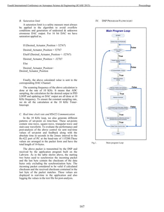 B. Saturation limit
A saturation limit is a safety measure must always
be applied in the algorithm to avoid overflow
conditions and generation of undesired & unknown
erroneous DAC output. For 16 bit DAC we have
saturation applied as,
If (Desired_Actuator_Position > 32767)
Desired_Actuator_Position = 32767
ElseIf (Desired_Actuator_Position < -32767)
Desired_Actuator_Position = -32767
Else
Desired_Actuator_Position=
Desired_Actuator_Position
Finally, the above calculated value is sent to the
corresponding DAC-Channel.
The scanning frequency of the above calculation is
done at the rate of 10 KHz. It means that ADC
sampling, the calculation for the desired output in PID
LOOP and updating on DAC output are all done at 10
KHz frequency. To ensure the constant sampling rate,
we do all the calculation at the 10 KHz Timer-
Interrupt.
C. Real time clock rate and RS422 Communication
In the 10 KHz loop, we also generate different
patterns of set-point on time-base. These set-points
contain sine-wave, square-wave, triangular-wave and
stair-case waveform. To evaluate the performance and
post-analysis of the above control we sent real-time
values of set-point and feedback along with the
absolute time in seconds in the 2msec interval to the
Rs-422 port of PC at the baud-rate of 115200.These
values are arranged in the packet form and have the
total length of 16-bytes.
The above packet is transmitted by the DSP and
received by the application program built on the
Labview. As in the table shown above, the starting
two bytes used to synchronize the incoming packet
and the last byte contain the checksum of the data
bytes only excluding the synchronization byte. The
incoming packet considered to be valid if calculated
checksum and the received checksum contained in the
last byte of the packet matches. These values are
displayed in real-time in the application and also
logging the values in the text file for post-analysis.
IV. DSP PROGRAM FLOWCHART
Fig.1. Main program Loop
START
Initialize Dsp and Peripherals
If (Time_Delay >
2msec)
False
True
Prepare packet to transfer
serially
If (Transmit-Buffer = Empty)
False
Send Data-Packet
serially
If (60-sec Profile is not running &
Character is received at serial-port )
True
Receive Command
True
If (Command is for Sine-wave, Square-
wave or for profile & Command is new)
Save absolute-time into offset-time and new-
command into previous-command
Reset Timer_Count to Zero.
END
True
False
True
False
Main Program Loop
167
Fourth International Conference on Aerospace Science & Engineering (ICASE 2015) Proceedings
 