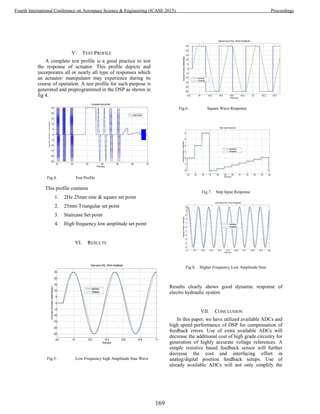 V. TEST PROFILE
A complete test profile is a good practice to test
the response of actuator. This profile depicts and
incorporates all or nearly all type of responses which
an actuator/ manipulator may experience during its
course of operation. A test profile for such purpose is
generated and preprogrammed in the DSP as shown in
fig 4.
Fig.4. Test Profile
This profile contains
1. 2Hz 25mm sine & square set point
2. 25mm Triangular set point
3. Staircase Set point
4. High frequency low amplitude set point
VI. RESULTS
Fig.5. Low Frequency high Amplitude Sine Wave
Fig.6. Square Wave Response
Fig.7. Step Input Response
Fig.8. Higher Frequency Low Amplitude Sine
Results clearly shows good dynamic response of
electro hydraulic system
VII. CONCLUSION
In this paper, we have utilized available ADCs and
high speed performance of DSP for compensation of
feedback errors. Use of extra available ADCs will
decrease the additional cost of high grade circuitry for
generation of highly accurate voltage references. A
simple resistive based feedback sensor will further
decrease the cost and interfacing effort in
analog/digital position feedback setups. Use of
already available ADCs will not only simplify the
169
Fourth International Conference on Aerospace Science & Engineering (ICASE 2015) Proceedings
 